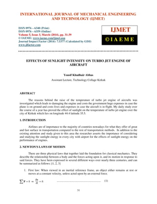 International Journal of Mechanical Engineering and Technology (IJMET), ISSN 0976 – 6340(Print),
ISSN 0976 – 6359(Online), Volume 5, Issue 3, March (2014), pp. 31-39, © IAEME
31
EFFECTS OF SUNLIGHT INTENSITY ON TURBO JET ENGINE OF
AIRCRAFT
Yousif Khudhair Abbas
Assistant Lecture, Technology Collage Kirkuk
ABSTRACT
The reasons behind the raise of the temperature of turbo jet engine of aircrafts was
investigated which leads to damaging the engine and costs the government huge expenses in case the
plane is on ground and costs lives and expenses in case the aircraft is in flight. My daily study over
the course of a year has proved the effect of sunlight on the temperature of turbo jet engine over the
city of Kirkuk which lies on longitude 44.4 latitude 35.5.
1. INTRODUCTION
Airlines are of importance to the majority of countries nowadays for what they offer of great
and fast surface in transportation compared to the rest of transportation methods. In addition to the
existing attention and study given to this area the researcher asserts the importance of considering
and studying the sunlight energy in every city with airport for the effects of sunlight energy on the
performance of engines.
2. NEWTON'S LAWS OF MOTION
There are three physical laws that together laid the foundation for classical mechanics. They
describe the relationship between a body and the forces acting upon it, and its motion in response to
said forces. They have been expressed in several different ways over nearly three centuries, and can
be summarized as follows: [1, 2, 3]
1. First law: When viewed in an inertial reference frame, an object either remains at rest or
moves at a constant velocity, unless acted upon by an external force.
(1)
INTERNATIONAL JOURNAL OF MECHANICAL ENGINEERING
AND TECHNOLOGY (IJMET)
ISSN 0976 – 6340 (Print)
ISSN 0976 – 6359 (Online)
Volume 5, Issue 3, March (2014), pp. 31-39
© IAEME: www.iaeme.com/ijmet.asp
Journal Impact Factor (2014): 7.5377 (Calculated by GISI)
www.jifactor.com
IJMET
© I A E M E
 
