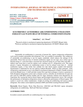 International Journal of Mechanical Engineering and Technology (IJMET), ISSN 0976 – 6340(Print),
ISSN 0976 – 6359(Online), Volume 5, Issue 3, March (2014), pp. 40-56, © IAEME
40
ECO FRIENDLY AUTOMOBILE AIR-CONDITIONING UTILIZATION
EXHAUST GAS WASTE HEAT OF INTERNAL COMBUSTION ENGINE
Sohail Bux1
, A.C. Tiwari2
1
Research scholar in mechanical engineering department, UIT RGPV Bhopal, India
2
Professor and Head in mechanical engineering department, UIT RGPV Bhopal, India
ABSTRACT
Automobile air-conditioning is a necessity of present life. vapour compression refrigeration
cycle used in modern automobile and refrigerant 134a are available in automobile. The compressor
of automobile air-conditioning is run by engine crankshaft, which reduces the mileage of the
automobile. Waste heat recovery of internal combustion engine are two type, one is direct type or
thermal energy or waste heat direct converted into electrical energy by see back effect and other is
indirect type waste heat is used for rankine cycle ,sterling cycle or refrigeration cycle. This paper
present a vapour Absorption air conditioning system is run by exhaust waste heat of internal
combustion engine. A four stroke four cylinder five liter diesel engine coupled with hydraulic
dynamometer is dedicated for one ton capacity Lithium Bromide –Water or Aqua ammonia –water
refrigeration experimental set up is developed in mechanical department of Rajeev Gandhi technical
university Bhopal (m.p.). A shell and tube counter flow type heat exchanger is used as a generator of
both absorption refrigeration system and a container used as a absorber are divided into two part one
part used for LiBr-H2O solution another part for Aqua Ammonia solution used alternatively for
experiment. By varying the load on diesel engine and developed characteristic curves. We conclude
the performance of absorption refrigeration system is effected by performance of Diesel engine. This
system is saved cost, reduce maintenance, weight of existing air-conditioning and used as natural
refrigerant. Also reduce ozone depletion potential (ODP) and Global warming Potential (GWP).
Keywords: Diesel Engine, Waste Heat Recovery, LiBr-H2O and NH3-H2O vapour absorption
refrigeration, air conditioning. Shell and Tube heat exchanger.
(I) INTRODUCTION
In modern scenario automobile air conditioning have two major problems.
INTERNATIONAL JOURNAL OF MECHANICAL ENGINEERING
AND TECHNOLOGY (IJMET)
ISSN 0976 – 6340 (Print)
ISSN 0976 – 6359 (Online)
Volume 5, Issue 3, March (2014), pp. 40-56
© IAEME: www.iaeme.com/ijmet.asp
Journal Impact Factor (2014): 7.5377 (Calculated by GISI)
www.jifactor.com
IJMET
© I A E M E
 