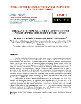 International Journal of Mechanical Engineering and Technology (IJMET), ISSN 0976 – 6340(Print),
ISSN 0976 – 6359(Online), Volume 5, Issue 3, March (2014), pp. 57-65, © IAEME
57
OPTIMIZATION OF CHEMICAL MACHINING CONDITIONS OF COLD
WORKED STAINLESS STEEL 420 USING TAGUCHI METHOD
Dr. Haydar A. H. Al-Ethari1
, Dr. Kadhim Finteel Alsultani2
, Nesreen Dakhel F.3
1
(Prof. at Dept. of Metallurgical Eng., College of Material'
s Eng./University of Babylon-Hilla-IRAQ)
2
(Assist. Prof. at Dept. of Metallurgical Eng., College of Material'
s Eng./University of Babylon-
Hilla-IRAQ)
3
(Assist.Lect. at Dept. of Material'
s Eng., College of Eng./Kufa University -Najaf – IRAQ)
ABSTRACT
Chemical machining has a considerable value in the solution of machining problems that are
constantly arising due to the requirement for high surface finish of difficult to machine materials
such as stainless steel which has a widespread application in industry in annealed and cold worked
forms. The present work is aimed at utilizing of robust experimental design Taguchi method for
optimization of chemical machining parameters. The influence of machining temperature, machining
time, and previous cold working on surface finish of chemically machined stainless steel-420
samples. Taguchi experimental design concept, L'
16 (3×4) mixed orthogonal array is used to
determine the S/N ratio, analysis of variance, F- test to indicate the significant parameters affecting
the surface finish, and to optimize the process parameters. Basing on the analyses of multiple
regression method, mathematical predictive model had been designed and validated to select an
optimum combination of the studied parameters. To achieve the objectives of the present work
Datafit ver9, and Mtb14 softwares had been employed.
Alloy samples of (44.5×44.5×3mm) dimensions with (0, 20, 40, and 60%) cold rolled alloy
samples were chemically machined at machining temperatures of (45, 50, 55, and 58o
C) for a
machining times of (2, 4, 6, and 8min.). The results show that previous cold working is the most
significant parameter for the surface performance. Cold worked stainless steel 420 can be
chemically machined in [H2O + HCl + HNO3 + HF + HCOOH] etchants in optimum conditions of
60% cold working at 45ºC for 2 min. Conformation tests verify the effectiveness of results of the
designed predictive model with an error ranging between (4-12%).
Keywords: CHM, Cold Working, Optimization, Stainless Steel, Surface Roughness, Taguchi
Method.
INTERNATIONAL JOURNAL OF MECHANICAL ENGINEERING
AND TECHNOLOGY (IJMET)
ISSN 0976 – 6340 (Print)
ISSN 0976 – 6359 (Online)
Volume 5, Issue 3, March (2014), pp. 57-65
© IAEME: www.iaeme.com/ijmet.asp
Journal Impact Factor (2014): 7.5377 (Calculated by GISI)
www.jifactor.com
IJMET
© I A E M E
 