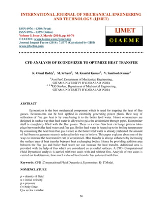 International Journal of Mechanical Engineering and Technology (IJMET), ISSN 0976 – 6340(Print),
ISSN 0976 – 6359(Online), Volume 5, Issue 3, March (2014), pp. 66-76, © IAEME
66
CFD ANALYSIS OF ECONOMIZER TO OPTIMIZE HEAT TRANSFER
K. Obual Reddy1
, M. Srikesh2
, M. Kranthi Kumar3
, V. Santhosh Kumar4
1
Asst Prof, Department of Mechanical Engineering,
GITAM UNIVERSITY HYDERABAD INDIA
2, 3, 4
UG Student, Department of Mechanical Engineering,
GITAM UNIVERSITY HYDERABAD INDIA
ABSTRACT
Economizer is the best mechanical component which is used for trapping the heat of flue
gasses. Economizers can be best applied in electricity generating power plants. Best way of
utilisation of flue gas heat is by transferring it to the boiler feed water. Hence economizers are
designed in such a way that feed water is allowed to pass the economizer through pipes. Economizer
shell is completely filled with the flue gasses. There is a cross flow heat exchange process takes
place between boiler feed water and flue gas. Boiler feed water is heated up to its boiling temperature
by consuming the heat from flue gas. Hence as the boiler feed water is already preheated the amount
of fuel burnt to generate steam is reduced in this way in boilers. This paper explains about one of the
ways to increase the heat transfer rate of economiser. Heat transfer is always enhanced by increasing
the surface area of heat transfer between heat exchanging bodies. Hence by providing addition area
between the flue gas and boiler feed water we can increase the heat transfer. Additional area is
provided with the help of fins which are considered as extended surfaces. A CFD (Computational
Fluid Dynamics) analysis is carried with two cases with and without fins. Analysis of two cases is
carried out to determine, how much value of heat transfer has enhanced with fins.
Keywords: CFD (Computational Fluid Dynamics), Economiser, K- Ԑ Model.
NOMENCLATURE
ρ = density of fluid
u = initial velocity
p = pressure
f = body force
Q = vector variable
INTERNATIONAL JOURNAL OF MECHANICAL ENGINEERING
AND TECHNOLOGY (IJMET)
ISSN 0976 – 6340 (Print)
ISSN 0976 – 6359 (Online)
Volume 5, Issue 3, March (2014), pp. 66-76
© IAEME: www.iaeme.com/ijmet.asp
Journal Impact Factor (2014): 7.5377 (Calculated by GISI)
www.jifactor.com
IJMET
© I A E M E
 