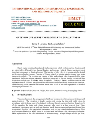 International Journal of Mechanical Engineering and Technology (IJMET), ISSN 0976 – 6340(Print),
ISSN 0976 – 6359(Online), Volume 5, Issue 3, March (2014), pp. 104-113, © IAEME
104
OVERVIEW OF FAILURE TREND OF INLET & EXHAUST VALVE
Yuvraj K Lavhale1
, Prof. Jeevan Salunke2
1
(M.E.Mechanical, II nd
Year, Deogiri Institute of Engineering and Management Studies,
Aurangabad(MS), India)
2
(Associate professor, Mechanical Engineering, Deogiri Institute of Engineering and Management
Studies/ Aurangabad(MS), India)
ABSTRACT
Diesel engine consists of number of vital components, which perform various functions and
are subjected to different forces, thermal loadings and stresses. Inlet & Exhaust valves are most
important components of the diesel engine. The function of Inlet valve is to provide path for desired
air flow to combustion chamber. Function of Exhaust valve is to provide opening, to pass burnt gases
through the cylinder. The opening and closing of inlet and exhaust valve is controlled by valve
mechanism during the engine operation. Valves are subjected to thermal loading because of high
temperature and pressure developed inside the cylinder. This paper focuses on failure trend of inlet
and exhaust valve. Failures take place of inlet and exhaust valve in different manners due to fatigue,
thermal loading, wear, corrosion and erosion which leads to loss of mechanical properties of material
and engine performance etc,.
Keywords: Exhausts Valve, Erosion, Fatigue, Inlet Valve, Thermal Loading, Scavenging, Stress.
1. INTRODUCTION
Valve mechanism is the arrangement of different components which controls the intake and
exhaust process. The operation of timely opening and closing the inlet and outlet valves in
accordance with the firing order of cylinders is performed through valve mechanism. In each cycle
of the operation, the intake and exhaust processes take place in a short span of time. Valve
mechanism components work at high and changing speed. Some components have to withstand high
temperature; therefore valve mechanism components have too much inertia and thermal stress. They
also have poor lubrication, which results in increased wear and influence the correct gas distribution.
Main requirements of the valve mechanism is accurate timing, a large enough area for gas flow,
INTERNATIONAL JOURNAL OF MECHANICAL ENGINEERING
AND TECHNOLOGY (IJMET)
ISSN 0976 – 6340 (Print)
ISSN 0976 – 6359 (Online)
Volume 5, Issue 3, March (2014), pp. 104-113
© IAEME: www.iaeme.com/ijmet.asp
Journal Impact Factor (2014): 7.5377 (Calculated by GISI)
www.jifactor.com
IJMET
© I A E M E
 