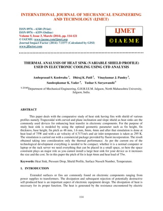 International Journal of Mechanical Engineering and Technology (IJMET), ISSN 0976 – 6340(Print),
ISSN 0976 – 6359(Online), Volume 5, Issue 3, March (2014), pp. 114-121, © IAEME
114
THERMAL ANALYSIS OF HEAT SINK (VARIABLE SHIELD PROFILE)
USED IN ELECTRONIC COOLING USING CFD ANALYSIS
Ambeprasad S. Kushwaha 1
, Dhiraj K. Patil 2
, Vinaykumar J. Pandey 3
,
Sandeepkumar K. Yadav 4
, Tushar S. Suryawanshi 5
1, 2,3,4,5
Department of Mechanical Engineering, G.H.R.I.E.M. Jalgaon, North Maharashtra University,
Jalgaon, India.
ABSTRACT
This paper deals with the comparative study of heat sink having fins with shield of various
profiles namely Trapezoidal with curved and plane inclination and slope shield as heat sinks are the
commonly used devices for enhancing heat transfer in electronic components. For the purpose of
study heat sink is modeled by using the optimal geometric parameter such as fin height, fin
thickness, base height, fin pitch as 48 mm, 1.6 mm, 8mm, 4mm and after that simulation is done at
heat load of 75W and with a air velocity of 4.7171m/s and air inlet temperature is taken as 295 K.
The simulation is carried out with a commercial package provided by fluent incorporation. The result
obtained taking into consideration only the thermal performance. As per the current era of the
technological development everything is needed to be compact; whether it is a normal computer or
laptop or the rack server we need everything that can be placed in a small space, so here the space
constraint plays an major role as you cannot install a large heat sink for your device as it increases
the size and the cost. So in this paper the pitch of fin is kept 4mm and heat load of 75w.
Keywords: Heat Sink, Pressure Drop, Shield Profile, Surface Nusselt Number, Temperature.
1. INTRODUCTION
Extended surfaces or fins are commonly found on electronic components ranging from
power supplies to transformers. The dissipation and subsequent rejection of potentially destructive
self-produced heat is an important aspect of electronic equipment design. The dissipation of heat is
necessary for its proper function. The heat is generated by the resistance encountered by electric
INTERNATIONAL JOURNAL OF MECHANICAL ENGINEERING
AND TECHNOLOGY (IJMET)
ISSN 0976 – 6340 (Print)
ISSN 0976 – 6359 (Online)
Volume 5, Issue 3, March (2014), pp. 114-121
© IAEME: www.iaeme.com/ijmet.asp
Journal Impact Factor (2014): 7.5377 (Calculated by GISI)
www.jifactor.com
IJMET
© I A E M E
 