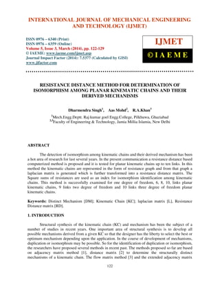 International Journal of Mechanical Engineering and Technology (IJMET), ISSN 0976 – 6340(Print),
ISSN 0976 – 6359(Online), Volume 5, Issue 3, March (2014), pp. 122-129, © IAEME
122
RESISTANCE DISTANCE METHOD FOR DETERMINATION OF
ISOMORPHISM AMONG PLANAR KINEMATIC CHAINS AND THEIR
DERIVED MECHANISMS
Dharmendra Singh1
, Aas Mohd2
, R.A.Khan3
1
Mech.Engg.Deptt. Raj kumar goel Engg.College, Pilkhuwa, Ghaziabad
2,3
Faculty of Engineering & Technology, Jamia Millia Islamia, New Delhi
ABSTRACT
The detection of isomorphism among kinematic chains and their derived mechanism has been
a hot area of research for last several years. In the present communication a resistance distance based
computerized method is proposed and it is tested for planar kinematic chains up to ten links. In this
method the kinematic chains are represented in the form of resistance graph and from that graph a
laplacian matrix is generated which is further transformed into a resistance distance matrix. The
Square sums of resistances are used as an index for isomorphism identification among kinematic
chains. This method is successfully examined for one degree of freedom, 6, 8, 10, links planar
kinematic chains, 9 links two degree of freedom and 10 links three degree of freedom planar
kinematic chains.
Keywords: Distinct Mechanism [DM]; Kinematic Chain [KC]; laplacian matrix [L], Resistance
Distance matrix [RD].
1. INTRODUCTION
Structural synthesis of the kinematic chain (KC) and mechanism has been the subject of a
number of studies in recent years. One important area of structural synthesis is to develop all
possible mechanisms derived from a given KC so that the designer has the liberty to select the best or
optimum mechanism depending upon the application. In the course of development of mechanisms,
duplication or isomorphism may be possible. So for the identification of duplication or isomorphism,
the researchers have proposed several methods in recent past. The methods proposed so far are based
on adjacency matrix method [1], distance matrix [2] to determine the structurally distinct
mechanisms of a kinematic chain. The flow matrix method [3] and the extended adjacency matrix
INTERNATIONAL JOURNAL OF MECHANICAL ENGINEERING
AND TECHNOLOGY (IJMET)
ISSN 0976 – 6340 (Print)
ISSN 0976 – 6359 (Online)
Volume 5, Issue 3, March (2014), pp. 122-129
© IAEME: www.iaeme.com/ijmet.asp
Journal Impact Factor (2014): 7.5377 (Calculated by GISI)
www.jifactor.com
IJMET
© I A E M E
 