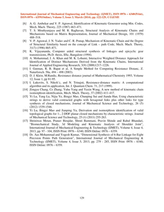 International Journal of Mechanical Engineering and Technology (IJMET), ISSN 0976 – 6340(Print),
ISSN 0976 – 6359(Online), Volume 5, Issue 3, March (2014), pp. 122-129, © IAEME
129
[6] A. G. Ambekar and V. P. Agrawal, Identification of Kinematic Generator using Min. Codes,
Mech. Mach. Theory, 225 (1987) 463–471.
[7] T. S. Mruthyunjaya and M. R. Raghavan, Structural Analysis of Kinematic Chains and
Mechanisms based on Matrix Representation, Journal of Mechanical Design, 101 (1979)
488–518.
[8] V. P. Agrawal, J. N. Yadav and C. R. Pratap, Mechanism of Kinematic Chain and the Degree
of Structural Similarity based on the concept of Link – path Code, Mech. Mach. Theory,
31(7) (1996) 865–871.
[9] K. Vijayananda, Computer aided structural synthesis of linkages and epicyclic gear
transmissions, Ph.D. thesis, IISc, Bangalore (1994).
[10] A. Mohammad, I. A. Khan and M. K. Lohumi, Interactive Weighted Distance Approach for
Identification of Distinct Mechanisms Derived from the Kinematic Chains, International
Journal of Applied Engineering Research, 3(9) (2008)1217–1226.
[11] I. Gutman, R. B. Bapat et al, A Simple Method for Computing Resistance Distanc, Z.
Naturforsch. 58a, 494 – 498 (2003).
[12] D. J. Klein, M.Randic, Resistance distance journal of Mathematical Chemistry 1993, Volume
12, Issue 1, pp 81-95.
[13] I. Lukovits, S. Nikoli´c, and N. Trinajsti, Resistance-distance matrix: A computational
algorithm and its application, Int. J. Quantum Chem. 71, 217 (1999).
[14] Zongyu Chang, Ce Zhang, Yuhu Yang and Yuxin Wang, A new method of kinematic chain
isomorphism identification, Mech. Mach. Theory, 37 (2002) 411–417.
[15] Yi Lu, Yang Lu, Nijia Ye, Bingyi Mao, Chunping Sui and Jianda Han, Using characteristic
strings to derive valid contracted graphs with hexagonal links plus other links for type
synthesis of closed mechanisms, Journal of Mechanical Science and Technology, 26 (5)
(2012) 1539-1546.
[16] Yi Lu, Bingyi Mao and Jianping Yu, Derivation and isomorphism identification of valid
topological graphs for 1-, 2-DOF planar closed mechanisms by characteristic strings. Journal
of Mechanical Science and Technology, 25 (1) (2011) 255-263.
[17] Shriniwas Metan, Pranav Birajdar, Shruti Bammani, Pravin Shinde and Rahul Bhandari,
“Biomechanical Study, 3d Modeling and Kinematic Analysis of Shoulder Joint”,
International Journal of Mechanical Engineering & Technology (IJMET), Volume 4, Issue 4,
2013, pp. 97 - 104, ISSN Print: 0976 – 6340, ISSN Online: 0976 – 6359.
[18] Dr. Aas Mohammad and Yogesh Kumar, “Dimensional Synthesis of 6-Bar Linkage for Eight
Precision Points Path Generation”, International Journal of Mechanical Engineering &
Technology (IJMET), Volume 4, Issue 5, 2013, pp. 279 - 285, ISSN Print: 0976 – 6340,
ISSN Online: 0976 – 6359.
 