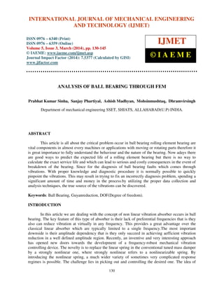 International Journal of Mechanical Engineering and Technology (IJMET), ISSN 0976 – 6340(Print),
ISSN 0976 – 6359(Online), Volume 5, Issue 3, March (2014), pp. 130-145, © IAEME
130
ANALYSIS OF BALL BEARING THROUGH FEM
Prabhat Kumar Sinha, Sanjay Phartiyal, Ashish Madhyan, Mohsinmushtaq, Dhramvirsingh
Department of mechanical engineering SSET, SHIATS, ALLAHABAD(U.P) INDIA.
ABSTRACT
This article is all about the critical problem occur in ball bearing rolling element bearing are
vital components in almost every machines or applications with moving or rotating parts therefore it
is great importance to fully understand the behaviour and the nature of the bearing. Now adays there
are good ways to predict the expected life of a rolling element bearing but there is no way to
calculate the exact service life and which can lead to serious and costly consequences in the event of
breakdown of the bearing. Since for the diagnosis of ball bearing faults which comes through
vibrations. With proper knowledge and diagnostic procedure it is normally possible to quickly
pinpoint the vibrations. This may result in trying to fix an incorrectly diagnosis problem, spending a
significant amount of time and money in the process.by utilizing the proper data collection and
analysis techniques, the true source of the vibrations can be discovered.
Keywords: Ball Bearing, Guyanreduction, DOF(Degree of freedom).
INTRODUCTION
In this article we are dealing with the concept of non linear vibration absorber occurs in ball
bearing. The key feature of this type of absorber is their lack of preferential frequencies that is they
also can reduce vibration at virtually in any frequency. This provides a great advantage over the
classical linear absorber which are typically limited to a single frequency.The most important
downside is their amplitude dependency that is they only succeed in achieving aefficient vibration
reduction in a well defined amplitude region. Recently, an inventive and very interesting approach
has opened new doors towards the development of a frequency-robust mechanical vibration
controlling device. The novelty is to replace the linear spring in the conventional tuned mass damper
by a strongly nonlinear one, where strongly nonlinear refers to a nonlinearizable spring. By
introducing the nonlinear spring, a much wider variety of sometimes very complicated response
regimes is possible. The challenge lies in picking out and controlling the desired one. The idea of
INTERNATIONAL JOURNAL OF MECHANICAL ENGINEERING
AND TECHNOLOGY (IJMET)
ISSN 0976 – 6340 (Print)
ISSN 0976 – 6359 (Online)
Volume 5, Issue 3, March (2014), pp. 130-145
© IAEME: www.iaeme.com/ijmet.asp
Journal Impact Factor (2014): 7.5377 (Calculated by GISI)
www.jifactor.com
IJMET
© I A E M E
 