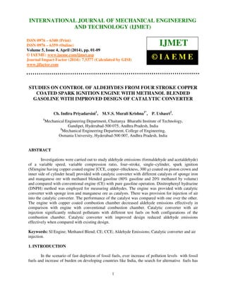 International Journal of Mechanical Engineering and Technology (IJMET), ISSN 0976 – 6340(Print),
ISSN 0976 – 6359(Online), Volume 5, Issue 4, April (2014), pp. 01-09 © IAEME
1
STUDIES ON CONTROL OF ALDEHYDES FROM FOUR STROKE COPPER
COATED SPARK IGNITION ENGINE WITH METHANOL BLENDED
GASOLINE WITH IMPROVED DESIGN OF CATALYTIC CONVERTER
Ch. Indira Priyadarsini1
, M.V.S. Murali Krishna1*
, P. Ushasri2
.
1
Mechanical Engineering Department, Chaitanya Bharathi Institute of Technology,
Gandipet, Hyderabad-500 075, Andhra Pradesh, India
2
Mechanical Engineering Department, College of Engineering,
Osmania University, Hyderabad-500 007, Andhra Pradesh, India
ABSTRACT
Investigations were carried out to study aldehyde emissions (formaldehyde and acetaldehyde)
of a variable speed, variable compression ratio, four–stroke, single–cylinder, spark ignition
(SI)engine having copper coated engine [CCE, copper–(thickness, 300 µ) coated on piston crown and
inner side of cylinder head] provided with catalytic converter with different catalysts of sponge iron
and manganese ore with methanol blended gasoline (80% gasoline and 20% methanol by volume)
and compared with conventional engine (CE) with pure gasoline operation. Dinitrophenyl hydrazine
(DNPH) method was employed for measuring aldehydes. The engine was provided with catalytic
converter with sponge iron and manganese ore as catalysts. There was provision for injection of air
into the catalytic converter. The performance of the catalyst was compared with one over the other.
The engine with copper coated combustion chamber decreased aldehyde emissions effectively in
comparison with engine with conventional combustion chamber. Catalytic converter with air
injection significantly reduced pollutants with different test fuels on both configurations of the
combustion chamber. Catalytic converter with improved design reduced aldehyde emissions
effectively when compared with existing design.
Keywords: SI Engine; Methanol Blend; CE; CCE; Aldehyde Emissions; Catalytic converter and air
injection.
1. INTRODUCTION
In the scenario of fast depletion of fossil fuels, ever increase of pollution levels with fossil
fuels and increase of burden on developing countries like India, the search for alternative fuels has
INTERNATIONAL JOURNAL OF MECHANICAL ENGINEERING
AND TECHNOLOGY (IJMET)
ISSN 0976 – 6340 (Print)
ISSN 0976 – 6359 (Online)
Volume 5, Issue 4, April (2014), pp. 01-09
© IAEME: www.iaeme.com/ijmet.asp
Journal Impact Factor (2014): 7.5377 (Calculated by GISI)
www.jifactor.com
IJMET
© I A E M E
 