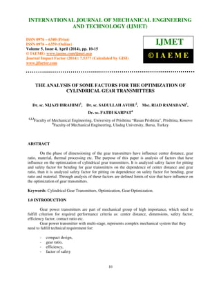 International Journal of Mechanical Engineering and Technology (IJMET), ISSN 0976 – 6340(Print),
ISSN 0976 – 6359(Online), Volume 5, Issue 4, April (2014), pp. 10-15 © IAEME
10
THE ANALYSIS OF SOME FACTORS FOR THE OPTIMIZATION OF
CYLINDRICAL GEAR TRANSMITTERS
Dr. sc. NIJAZI IBRAHIMI1
, Dr. sc. SADULLAH AVDIU2
, Msc. RIAD RAMADANI3
,
Dr. sc. FATIH KARPAT4
1,2,3
Faculty of Mechanical Engineering, University of Prishtina “Hasan Prishtina”, Prishtina, Kosovo
4
Faculty of Mechanical Engineering, Uludag University, Bursa, Turkey
ABSTRACT
On the phase of dimensioning of the gear transmitters have influence center distance, gear
ratio, material, thermal processing etc. The purpose of this paper is analysis of factors that have
influence on the optimization of cylindrical gear transmitters. It is analyzed safety factor for pitting
and safety factor for bending for gear transmitters on the dependence of center distance and gear
ratio, than it is analyzed safety factor for pitting on dependence on safety factor for bending, gear
ratio and material. Through analysis of these factors are defined limits of size that have influence on
the optimization of gear transmitters.
Keywords: Cylindrical Gear Transmitters, Optimization, Gear Optimization.
1.0 INTRODUCTION
Gear power transmitters are part of mechanical group of high importance, which need to
fulfill criterion for required performance criteria as: center distance, dimensions, safety factor,
efficiency factor, contact ratio etc.
Gear power transmitter with multi-stage, represents complex mechanical system that they
need to fulfill technical requirement for:
- compact design,
- gear ratio,
- efficiency,
- factor of safety
INTERNATIONAL JOURNAL OF MECHANICAL ENGINEERING
AND TECHNOLOGY (IJMET)
ISSN 0976 – 6340 (Print)
ISSN 0976 – 6359 (Online)
Volume 5, Issue 4, April (2014), pp. 10-15
© IAEME: www.iaeme.com/ijmet.asp
Journal Impact Factor (2014): 7.5377 (Calculated by GISI)
www.jifactor.com
IJMET
© I A E M E
 