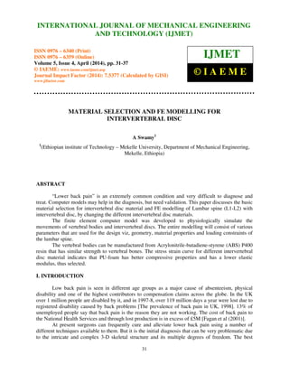 International Journal of Mechanical Engineering and Technology (IJMET), ISSN 0976 – 6340(Print),
ISSN 0976 – 6359(Online), Volume 5, Issue 4, April (2014), pp. 31-37 © IAEME
31
MATERIAL SELECTION AND FE MODELLING FOR
INTERVERTEBRAL DISC
A Swamy1
1
(Ethiopian institute of Technology – Mekelle University, Department of Mechanical Engineering,
Mekelle, Ethiopia)
ABSTRACT
“Lower back pain” is an extremely common condition and very difficult to diagnose and
treat. Computer models may help in the diagnosis, but need validation. This paper discusses the basic
material selection for intervertebral disc material and FE modelling of Lumbar spine (L1-L2) with
intervertebral disc, by changing the different intervertebral disc materials.
The finite element computer model was developed to physiologically simulate the
movements of vertebral bodies and intervertebral discs. The entire modelling will consist of various
parameters that are used for the design viz, geometry, material properties and loading constraints of
the lumbar spine.
The vertebral bodies can be manufactured from Acrylonitrile-butadiene-styrene (ABS) P400
resin that has similar strength to vertebral bones. The stress strain curve for different intervertebral
disc material indicates that PU-foam has better compressive properties and has a lower elastic
modulus, thus selected.
I. INTRODUCTION
Low back pain is seen in different age groups as a major cause of absenteeism, physical
disability and one of the highest contributors to compensation claims across the globe. In the UK
over 1 million people are disabled by it, and in 1997-8, over 119 million days a year were lost due to
registered disability caused by back problems [The prevalence of back pain in UK, 1998]. 13% of
unemployed people say that back pain is the reason they are not working. The cost of back pain to
the National Health Services and through lost production is in excess of £5M [Fagan et al (2001)].
At present surgeons can frequently cure and alleviate lower back pain using a number of
different techniques available to them. But it is the initial diagnosis that can be very problematic due
to the intricate and complex 3-D skeletal structure and its multiple degrees of freedom. The best
INTERNATIONAL JOURNAL OF MECHANICAL ENGINEERING
AND TECHNOLOGY (IJMET)
ISSN 0976 – 6340 (Print)
ISSN 0976 – 6359 (Online)
Volume 5, Issue 4, April (2014), pp. 31-37
© IAEME: www.iaeme.com/ijmet.asp
Journal Impact Factor (2014): 7.5377 (Calculated by GISI)
www.jifactor.com
IJMET
© I A E M E
 