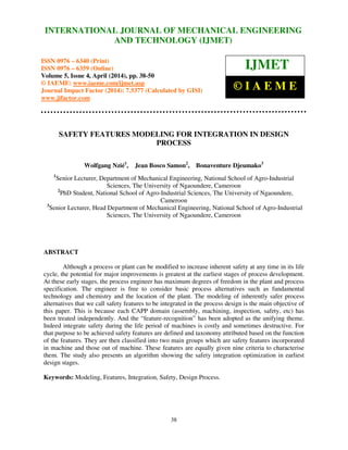 International Journal of Mechanical Engineering and Technology (IJMET), ISSN 0976 – 6340(Print),
ISSN 0976 – 6359(Online), Volume 5, Issue 4, April (2014), pp. 38-50 © IAEME
38
SAFETY FEATURES MODELING FOR INTEGRATION IN DESIGN
PROCESS
Wolfgang Nzié1
, Jean Bosco Samon2
, Bonaventure Djeumako3
1
Senior Lecturer, Department of Mechanical Engineering, National School of Agro-Industrial
Sciences, The University of Ngaoundere, Cameroon
2
PhD Student, National School of Agro-Industrial Sciences, The University of Ngaoundere,
Cameroon
3
Senior Lecturer, Head Department of Mechanical Engineering, National School of Agro-Industrial
Sciences, The University of Ngaoundere, Cameroon
ABSTRACT
Although a process or plant can be modified to increase inherent safety at any time in its life
cycle, the potential for major improvements is greatest at the earliest stages of process development.
At these early stages, the process engineer has maximum degrees of freedom in the plant and process
specification. The engineer is free to consider basic process alternatives such as fundamental
technology and chemistry and the location of the plant. The modeling of inherently safer process
alternatives that we call safety features to be integrated in the process design is the main objective of
this paper. This is because each CAPP domain (assembly, machining, inspection, safety, etc) has
been treated independently. And the “feature-recognition” has been adopted as the unifying theme.
Indeed integrate safety during the life period of machines is costly and sometimes destructive. For
that purpose to be achieved safety features are defined and taxonomy attributed based on the function
of the features. They are then classified into two main groups which are safety features incorporated
in machine and those out of machine. These features are equally given nine criteria to characterise
them. The study also presents an algorithm showing the safety integration optimization in earliest
design stages.
Keywords: Modeling, Features, Integration, Safety, Design Process.
INTERNATIONAL JOURNAL OF MECHANICAL ENGINEERING
AND TECHNOLOGY (IJMET)
ISSN 0976 – 6340 (Print)
ISSN 0976 – 6359 (Online)
Volume 5, Issue 4, April (2014), pp. 38-50
© IAEME: www.iaeme.com/ijmet.asp
Journal Impact Factor (2014): 7.5377 (Calculated by GISI)
www.jifactor.com
IJMET
© I A E M E
 