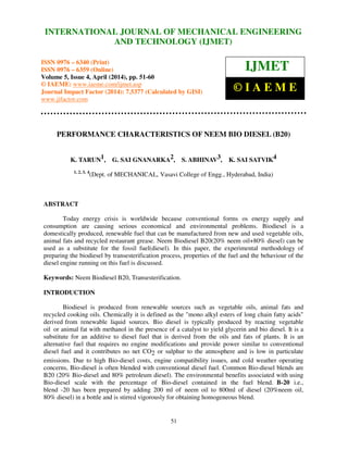 International Journal of Mechanical Engineering and Technology (IJMET), ISSN 0976 – 6340(Print),
ISSN 0976 – 6359(Online), Volume 5, Issue 4, April (2014), pp. 51-60 © IAEME
51
PERFORMANCE CHARACTERISTICS OF NEEM BIO DIESEL (B20)
K. TARUN1, G. SAI GNANARKA2, S. ABHINAV3, K. SAI SATVIK4
1, 2, 3, 4
(Dept. of MECHANICAL, Vasavi College of Engg., Hyderabad, India)
ABSTRACT
Today energy crisis is worldwide because conventional forms os energy supply and
consumption are causing serious economical and environmental problems. Biodiesel is a
domestically produced, renewable fuel that can be manufactured from new and used vegetable oils,
animal fats and recycled restaurant grease. Neem Biodiesel B20(20% neem oil+80% diesel) can be
used as a substitute for the fossil fuel(diesel). In this paper, the experimental methodology of
preparing the biodiesel by transesterification process, properties of the fuel and the behaviour of the
diesel engine running on this fuel is discussed.
Keywords: Neem Biodiesel B20, Transesterification.
INTRODUCTION
Biodiesel is produced from renewable sources such as vegetable oils, animal fats and
recycled cooking oils. Chemically it is defined as the "mono alkyl esters of long chain fatty acids"
derived from renewable liquid sources. Bio diesel is typically produced by reacting vegetable
oil or animal fat with methanol in the presence of a catalyst to yield glycerin and bio diesel. It is a
substitute for an additive to diesel fuel that is derived from the oils and fats of plants. It is an
alternative fuel that requires no engine modifications and provide power similar to conventional
diesel fuel and it contributes no net CO2 or sulphur to the atmosphere and is low in particulate
emissions. Due to high Bio-diesel costs, engine compatibility issues, and cold weather operating
concerns, Bio-diesel is often blended with conventional diesel fuel. Common Bio-diesel blends are
B20 (20% Bio-diesel and 80% petroleum diesel). The environmental benefits associated with using
Bio-diesel scale with the percentage of Bio-diesel contained in the fuel blend. B-20 i.e.,
blend -20 has been prepared by adding 200 ml of neem oil to 800ml of diesel (20%neem oil,
80% diesel) in a bottle and is stirred vigorously for obtaining homogeneous blend.
INTERNATIONAL JOURNAL OF MECHANICAL ENGINEERING
AND TECHNOLOGY (IJMET)
ISSN 0976 – 6340 (Print)
ISSN 0976 – 6359 (Online)
Volume 5, Issue 4, April (2014), pp. 51-60
© IAEME: www.iaeme.com/ijmet.asp
Journal Impact Factor (2014): 7.5377 (Calculated by GISI)
www.jifactor.com
IJMET
© I A E M E
 