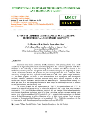 International Journal of Mechanical Engineering and Technology (IJMET), ISSN 0976 – 6340(Print),
ISSN 0976 – 6359(Online), Volume 5, Issue 4, April (2014), pp. 61-71 © IAEME
61
EFFECT OF GRAPHITE ON MECHANICAL AND MACHINING
PROPERTIES OF AL-BASE HYBRID COMPOSITE
Dr. Haydar A. H. Al-Ethari1
, Israa Adnan Njem2
1
(Prof. at Dept. of Eng. Metallurgy, College of Material'
s Eng./
University of Babylon-Hilla-IRAQ)
2
(Msc. Student at Dept. of Eng. Metallurgy, College of Material'
s Eng./
University of Babylon-Hilla-IRAQ)
ABSTRACT
Aluminum metal matrix composite AMMCs reinforced with ceramic particles have a wide
acceptance in engineering application due to their properties, but continuing problem with these
materials is the difficulty of their machining due to hardness and abrasive nature of the
reinforcing ceramic particles. The present work is aimed at studying the preparing of hybrid
AMMC reinforced with both SiC particles and particles of graphite that have a lubricant effect.
Stir casting technique was used to prepare samples with 6wt% SiC, and a hybrid sample with 6wt%
SiC and 6wt% graphite. The effect of such reinforcements was investigated. The investigation
included: hardness, compressive strength, required cutting force, surface roughness, as well as
microscopic analysis, SEM-EDS analysis and also XRD analysis. Cemented carbide turning tool
(P10) was used in all machining experiments with wide ranges of machining conditions to measure
the surface roughness, and the cutting force.
The results showed that an improvement of (184.8%) in macrohardness and (85%) in
compressive strength had been achieved by reinforcing with 6wt% SiC, while these properties were
improved by (33%) and (23%) by reinforcing with both SiC and graphite. The results of machining
experiments showed that reinforcing with SiCp alone caused the surface roughness and the main
cutting force to be increased by (32-80%) and (50.5–100%) respectively in comparison with the base
matrix. In hybrid composite graphite reduces the effect of SiCp on the surface finish, so as the
roughness of the machined hybrid sample was increased only (22.9 - 70.4%) in comparison with that
for base matrix, while the main cutting force was increased only (42 - 66%).
Keywords: Al Base Hybrid, Cutting Force, Graphite, Roughness, Sic, Stir Casting.
INTERNATIONAL JOURNAL OF MECHANICAL ENGINEERING
AND TECHNOLOGY (IJMET)
ISSN 0976 – 6340 (Print)
ISSN 0976 – 6359 (Online)
Volume 5, Issue 4, April (2014), pp. 61-71
© IAEME: www.iaeme.com/ijmet.asp
Journal Impact Factor (2014): 7.5377 (Calculated by GISI)
www.jifactor.com
IJMET
© I A E M E
 