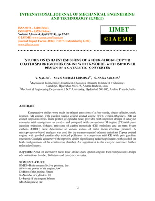 International Journal of Mechanical Engineering and Technology (IJMET), ISSN 0976 – 6340(Print),
ISSN 0976 – 6359(Online), Volume 5, Issue 4, April (2014), pp. 72-82 © IAEME
72
STUDIES ON EXHAUST EMISSIONS OF A FOUR-STROKE COPPER
COATED SPARK IGNITION ENGINE WITH GASOHOL WITH IMPROVED
DESIGN OF A CATALYTIC CONVERTER
Y. NAGINI1
, M.V.S. MURALI KRISHNA1*
, S. NAGA SARADA2
1
Mechanical Engineering Department, Chaitanya Bharathi Institute of Technology,
Gandipet, Hyderabad 500 075, Andhra Pradesh, India
2
Mechanical Engineering Department, J.N.T. University, Hyderabad 500 085, Andhra Pradesh, India
ABSTRACT
Comparative studies were made on exhaust emissions of a four stroke, single cylinder, spark
ignition (SI) engine, with gasohol having copper coated engine [CCE, copper-(thickness, 300 µ)
coated on piston crown, inner portion of cylinder head] provided with improved design of catalytic
converter with sponge iron as catalyst and compared with conventional SI engine (CE) with pure
gasoline operation. Exhaust emissions of carbon monoxide (CO) emissions and un-burnt hydro
carbons (UBHC) were determined at various values of brake mean effective pressure. A
microprocessor–based analyzer was used for the measurement of exhaust emissions Copper coated
engine with gasohol considerably reduced pollutants in comparison with CE with pure gasoline
operation. Catalytic converter with improved design significantly reduced pollutants with gasohol on
both configurations of the combustion chamber. Air injection in to the catalytic converter further
reduced pollutants.
Keywords: Need for alternative fuels; Four–stroke spark ignition engine; Fuel composition; Design
of combustion chamber; Pollutants and catalytic converter.
NOMENCLATURE
BMEP=Brake mean effective pressure, bar
BP=Brake power of the engine, kW
D=Bore of the engine, 70mm
K=Number of cylinders, 01
L=Stroke of the engine, 66mm
Mn=Manganese ore
INTERNATIONAL JOURNAL OF MECHANICAL ENGINEERING
AND TECHNOLOGY (IJMET)
ISSN 0976 – 6340 (Print)
ISSN 0976 – 6359 (Online)
Volume 5, Issue 4, April (2014), pp. 72-82
© IAEME: www.iaeme.com/ijmet.asp
Journal Impact Factor (2014): 7.5377 (Calculated by GISI)
www.jifactor.com
IJMET
© I A E M E
 