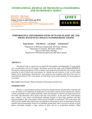 International Journal of Mechanical Engineering and Technology (IJMET), ISSN 0976 – 6340(Print),
ISSN 0976 – 6359(Online), Volume 5, Issue 4, April (2014), pp. 90-95 © IAEME
90
PERFORMANCE AND EMISSION STUDY OF WASTE PLASTIC OIL AND
DIESEL BLEND IN D.I. SINGLE CYLINDER DIESEL ENGINE
Rajan Kumar1
, M.K.Mishra2
, S.K.Singh3
, Arbind kumar4
1
Department of Mechanical Engineering, BIT Sindri, Dhanbad
2
Department of chemistry, BIT Sindri, Dhanbad
3
Director, BIT Sindri, Dhanbad
4
Department of Mechanical Engineering, BIT Mesra, Ranchi
ABSTRACT
The present work is carried out to evaluate the fuel qualities and adaptability of waste plastic
oil as an alternative fuel for CI engine. The blends used for this study were D100and D90WPF10.
The physico-chemical properties of these samples were analyzed and found that it has almost similar
properties to that of diesel and waste plastic oil –blends was also tested as a fuel in a D.I. diesel
engine and its performance characteristics were analyzed and compared with diesel fuel and it is
found that the blend of 10% waste plastic oil with diesel can be good substitute for diesel engine in
near future.
Key words: Diesel Engine, Physico-Chemical, Performance and Emission.
INTRODUCTION
Plastic is a macromolecule polymer, formed by polymerization of hydrocarbon materials and
it has the ability to be shaped by the application of reasonable amount of heat and pressure. Plastics
contain compounds such as carbon monoxide, sulfur and nitrogen [1]. Plastics are being used all over
the world, and afterwards, these plastics turn into waste plastics. At the same time, waste plastics
have created a very serious environmental challenge because of their huge quantities and their
disposal problems. The waste plastics either end up in landfill or incineration. The waste plastic that
ends up in the landfill when littered does not degrade for thousands of years causing lands to become
infertile and environmentally unsafe for its habitants around them. Due to excessive amount of waste
plastics discarded everyday a large amount of them end up in incineration facilities. When
INTERNATIONAL JOURNAL OF MECHANICAL ENGINEERING
AND TECHNOLOGY (IJMET)
ISSN 0976 – 6340 (Print)
ISSN 0976 – 6359 (Online)
Volume 5, Issue 4, April (2014), pp. 90-95
© IAEME: www.iaeme.com/ijmet.asp
Journal Impact Factor (2014): 7.5377 (Calculated by GISI)
www.jifactor.com
IJMET
© I A E M E
 