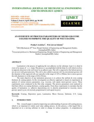International Journal of Mechanical Engineering and Technology (IJMET), ISSN 0976 – 6340(Print),
ISSN 0976 – 6359(Online), Volume 5, Issue 4, April (2014), pp. 96-102 © IAEME
96
AN OVERVIEW OF PROCESS PARAMETERS OF MICRO GRAVURE
COATER TO IMPROVE THE QUALITY OF WET COATING
Pradip S Asodekar1
, Prof. Jeevan Salunke2
1
(M.E.Mechanical, IInd
Year, Deogiri Institute of Engineering and Management Studies,
Aurangabad(MS), India)
2
(Associate professor in .Mechanical Engineering, Deogiri Institute of Engineering and Management
Studies/ Aurangabad(MS). India)
ABSTRACT
Lamination is the process of applying the wet adhesive on the substrate. Later it is dried in
oven or by means of u .v. lamp. The process is accomplished with the help of a roll which revolves
in opposite direction to the web travel in an adhesive pan. The roll is engraved or the helical grooves
are cut on it with great precision. This roll is also called as gravure roll. In conventional gravure roll
the diameter of the engraved rolls are typically in the range of 125 to 250mm, but in micro-gravure
the rolls diameters is in the range of 20 to 50 mm.
The main objective of any lamination processes is to achieve the uniform & even coating
thickness & coating pattern. In this investigation an effective approach is based on experiments &
analysis of various process parameters, (e.g. viscosity, web speed, micro-gravure r.p.m.). These
experiments were conducted in the film mfg. company. The process parameters were analyzed to
find their effects on coating thickness, coating quality. From these experiments it concludes that the
quality of lamination, i.e. adhesive deposition(g.s.m.) is directly proportional to viscosity, micro-
gravure speed (r.p.m.) & inversely proportional to web speed (m.p.m.)
Keywords: Coating, Deposition (gsm), Lamination, Micro Gravure, Substrate, U.V. Lamp,
Viscosity.
1. INTRODUCTION
This research paper is aimed at improving our understanding of gravure roll coating process,
which is an important & widely used value adding process. In this process, a thin liquid film is
deposited on to a moving substrate in order to change its surface properties. A comprehensive
INTERNATIONAL JOURNAL OF MECHANICAL ENGINEERING
AND TECHNOLOGY (IJMET)
ISSN 0976 – 6340 (Print)
ISSN 0976 – 6359 (Online)
Volume 5, Issue 4, April (2014), pp. 96-102
© IAEME: www.iaeme.com/ijmet.asp
Journal Impact Factor (2014): 7.5377 (Calculated by GISI)
www.jifactor.com
IJMET
© I A E M E
 