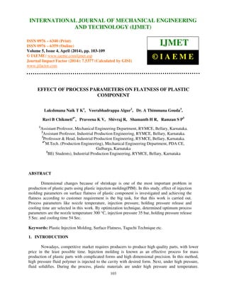 International Journal of Mechanical Engineering and Technology (IJMET), ISSN 0976 – 6340(Print),
ISSN 0976 – 6359(Online), Volume 5, Issue 4, April (2014), pp. 103-109 © IAEME
103
EFFECT OF PROCESS PARAMETERS ON FLATNESS OF PLASTIC
COMPONENT
Lakshmana Naik T K1
, Veerabhadrappa Algur2
, Dr. A Thimmana Gouda3
,
Ravi B Chikmeti4*
, Praveena K V, Shivraj R, Shamanth H R, Ramzan S P5
1
Assistant Professor, Mechanical Engineering Department, RYMCE, Bellary, Karnataka.
2
Assistant Professor, Industrial Production Engineering, RYMCE, Bellary, Karnataka.
3
Professsor & Head, Industrial Production Engineering, RYMCE, Bellary, Karnataka.
4*
M.Tech. (Production Engineering), Mechanical Engineering Department, PDA CE,
Gulbarga, Karnataka
5
BE( Students), Industrial Production Engineering, RYMCE, Bellary, Karnataka
ABSTRACT
Dimensional changes because of shrinkage is one of the most important problem in
production of plastic parts using plastic injection molding(PIM). In this study, effect of injection
molding parameters on surface flatness of plastic component is investigated and achieving the
flatness according to customer requirement is the big task, for that this work is carried out.
Process parameters like nozzle temperature, injection pressure, holding pressure release and
cooling time are selected in this work. By optimization technique, determined optimum process
parameters are the nozzle temperature 300 °C, injection pressure 35 bar, holding pressure release
5 Sec. and cooling time 54 Sec.
Keywords: Plastic Injection Molding, Surface Flatness, Taguchi Technique etc.
1. INTRODUCTION
Nowadays, competitive market requires producers to produce high quality parts, with lower
price in the least possible time. Injection molding is known as an effective process for mass
production of plastic parts with complicated forms and high dimensional precision. In this method,
high pressure fluid polymer is injected to the cavity with desired form. Next, under high pressure,
fluid solidifies. During the process, plastic materials are under high pressure and temperature.
INTERNATIONAL JOURNAL OF MECHANICAL ENGINEERING
AND TECHNOLOGY (IJMET)
ISSN 0976 – 6340 (Print)
ISSN 0976 – 6359 (Online)
Volume 5, Issue 4, April (2014), pp. 103-109
© IAEME: www.iaeme.com/ijmet.asp
Journal Impact Factor (2014): 7.5377 (Calculated by GISI)
www.jifactor.com
IJMET
© I A E M E
 
