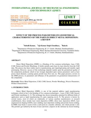 International Journal of Mechanical Engineering and Technology (IJMET), ISSN 0976 – 6340(Print),
ISSN 0976 – 6359(Online), Volume 5, Issue 4, April (2014), pp. 116-122 © IAEME
116
EFFECT OF THE PROCESS PARAMETERS ON GEOMETRICAL
CHARACTERISTICS OF THE PARTS IN DIRECT METAL DEPOSITION:
A REVIEW
1
Subodh Kumar, 2
Ajit Kumar Singh Choudhary, 3
Rakesh
1
Department of Production Engineering, B. I. T. Sindri, Dhanbad, Jharkhand(India)
2
Department of Mechanical Engineering, Manav Rachna International University, Faridabad (India)
3
Department of Production Engineering, B. I. T. Sindri, Dhanbad, Jharkhand(India)
ABSTRACT
Direct Metal Deposition (DMD) is a blending of five common technologies: laser, CAD,
CAM, Sensor and Powder Metallurgy. It builds metallic parts layer by layer directly from the CAD
data. The process has been widely used in manufacturing, part repairing/coating and metallic rapid
prototyping. However, success of this technology depends mainly upon the geometrical quality of
the components produced, which in fact strongly dependent upon various parameters such as laser
power, beam diameter, scanning speed, powder mass flow rate, etc. This paper presents a review on
the DMD process, its parameters and influence of the parameters on geometrical characteristics of
the components.
Keywords: Direct Metal Deposition, CAD, CAM, Sensor, Powder Metallurgy, Process Parameters,
Product Characteristics.
1. INTRODUCTION
Direct Metal Deposition (DMD), is one of the material additive rapid manufacturing
techniques which in fact is the blending of five common technologies – Laser, CAD, CAM, Sensors
and Powder metallurgy [1, 2]. This technique has shown tremendous potential for different fields of
application such as rapid manufacturing [3], parts repairing etc.[4, 5]. The process is known by
several names, most of which are trademarks of various machine manufacturers or research
establishments, these include laser metal deposition (LMD), direct laser deposition (DLD), laser
engineered net shaping (LENS), laser cladding, laser deposition welding and powder fusion welding.
In DMD, laser beam is used to form a melt pool on a metallic substrate, into which powder is fed.
The powders get melted by the heat of laser and form a deposit on the substrate by fusion bonding.
INTERNATIONAL JOURNAL OF MECHANICAL ENGINEERING
AND TECHNOLOGY (IJMET)
ISSN 0976 – 6340 (Print)
ISSN 0976 – 6359 (Online)
Volume 5, Issue 4, April (2014), pp. 116-122
© IAEME: www.iaeme.com/ijmet.asp
Journal Impact Factor (2014): 7.5377 (Calculated by GISI)
www.jifactor.com
IJMET
© I A E M E
 