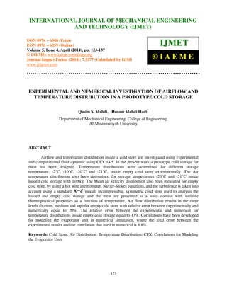International Journal of Mechanical Engineering and Technology (IJMET), ISSN 0976 – 6340(Print),
ISSN 0976 – 6359(Online), Volume 5, Issue 4, April (2014), pp. 123-137 © IAEME
123
EXPERIMENTAL AND NUMERICAL INVESTIGATION OF AIRFLOW AND
TEMPERATURE DISTRIBUTION IN A PROTOTYPE COLD STORAGE
Qasim S. Mahdi, Husam Mahdi Hadi*
Department of Mechanical Engineering, College of Engineering,
Al-Mustansiriyah University
ABSTRACT
Airflow and temperature distribution inside a cold store are investigated using experimental
and computational fluid dynamic using CFX 14.5. In the present work a prototype cold storage for
meat has been designed. Temperature distributions were determined for different storage
temperature, -2°C, -10°C, -20°C and -21°C, inside empty cold store experimentally. The Air
temperature distribution also been determined for storage temperatures -20°C and -21°C inside
loaded cold storage with 10.8kg. The Mean air velocity distribution also been measured for empty
cold store, by using a hot wire anemometer. Navier-Stokes equations, and the turbulence is taken into
account using a standard εκ− model, incompressible, symmetric cold store used to analysis the
loaded and empty cold storage and the meat are presented as a solid domain with variable
thermophysical properties as a function of temperature. Air flow distribution results in the three
levels (bottom, medium and top) for empty cold store with relative error between experimentally and
numerically equal to 20%. The relative error between the experimental and numerical for
temperature distributions inside empty cold storage equal to 13%. Correlations have been developed
for modeling the evaporator unit in numerical simulation, where the total error between the
experimental results and the correlation that used in numerical is 8.8%.
Keywords: Cold Store; Air Distribution; Temperature Distribution; CFX; Correlations for Modeling
the Evaporator Unit.
INTERNATIONAL JOURNAL OF MECHANICAL ENGINEERING
AND TECHNOLOGY (IJMET)
ISSN 0976 – 6340 (Print)
ISSN 0976 – 6359 (Online)
Volume 5, Issue 4, April (2014), pp. 123-137
© IAEME: www.iaeme.com/ijmet.asp
Journal Impact Factor (2014): 7.5377 (Calculated by GISI)
www.jifactor.com
IJMET
© I A E M E
 