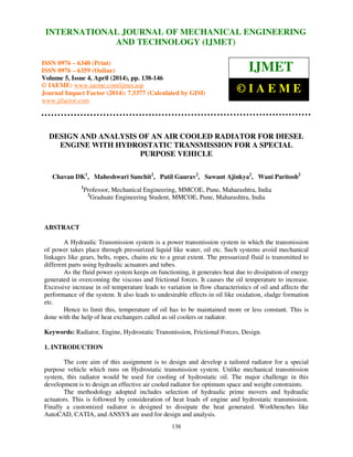 International Journal of Mechanical Engineering and Technology (IJMET), ISSN 0976 – 6340(Print),
ISSN 0976 – 6359(Online), Volume 5, Issue 4, April (2014), pp. 138-146 © IAEME
138
DESIGN AND ANALYSIS OF AN AIR COOLED RADIATOR FOR DIESEL
ENGINE WITH HYDROSTATIC TRANSMISSION FOR A SPECIAL
PURPOSE VEHICLE
Chavan DK1
, Maheshwari Sanchit2
, Patil Gaurav2
, Sawant Ajinkya2
, Wani Paritosh2
1
Professor, Mechanical Engineering, MMCOE, Pune, Maharashtra, India
2
Graduate Engineering Student, MMCOE, Pune, Maharashtra, India
ABSTRACT
A Hydraulic Transmission system is a power transmission system in which the transmission
of power takes place through pressurized liquid like water, oil etc. Such systems avoid mechanical
linkages like gears, belts, ropes, chains etc to a great extent. The pressurized fluid is transmitted to
different parts using hydraulic actuators and tubes.
As the fluid power system keeps on functioning, it generates heat due to dissipation of energy
generated in overcoming the viscous and frictional forces. It causes the oil temperature to increase.
Excessive increase in oil temperature leads to variation in flow characteristics of oil and affects the
performance of the system. It also leads to undesirable effects in oil like oxidation, sludge formation
etc.
Hence to limit this, temperature of oil has to be maintained more or less constant. This is
done with the help of heat exchangers called as oil coolers or radiator.
Keywords: Radiator, Engine, Hydrostatic Transmission, Frictional Forces, Design.
1. INTRODUCTION
The core aim of this assignment is to design and develop a tailored radiator for a special
purpose vehicle which runs on Hydrostatic transmission system. Unlike mechanical transmission
system, this radiator would be used for cooling of hydrostatic oil. The major challenge in this
development is to design an effective air cooled radiator for optimum space and weight constraints.
The methodology adopted includes selection of hydraulic prime movers and hydraulic
actuators. This is followed by consideration of heat loads of engine and hydrostatic transmission.
Finally a customized radiator is designed to dissipate the heat generated. Workbenches like
AutoCAD, CATIA, and ANSYS are used for design and analysis.
INTERNATIONAL JOURNAL OF MECHANICAL ENGINEERING
AND TECHNOLOGY (IJMET)
ISSN 0976 – 6340 (Print)
ISSN 0976 – 6359 (Online)
Volume 5, Issue 4, April (2014), pp. 138-146
© IAEME: www.iaeme.com/ijmet.asp
Journal Impact Factor (2014): 7.5377 (Calculated by GISI)
www.jifactor.com
IJMET
© I A E M E
 