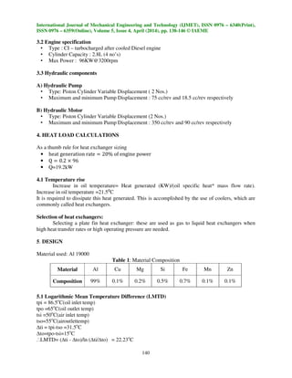 International Journal of Mechanical Engineering and Technology (IJMET), ISSN 0976 – 6340(Print),
ISSN 0976 – 6359(Online), Volume 5, Issue 4, April (2014), pp. 138-146 © IAEME
140
3.2 Engine specification
• Type : CI – turbocharged after cooled Diesel engine
• Cylinder Capacity : 2.8L (4 no’s)
• Max Power : 96KW@3200rpm
3.3 Hydraulic components
A) Hydraulic Pump
• Type: Piston Cylinder Variable Displacement ( 2 Nos.)
• Maximum and minimum Pump Displacement : 75 cc/rev and 18.5 cc/rev respectively
B) Hydraulic Motor
• Type: Piston Cylinder Variable Displacement (2 Nos.)
• Maximum and minimum Pump Displacement : 350 cc/rev and 90 cc/rev respectively
4. HEAT LOAD CALCULATIONS
As a thumb rule for heat exchanger sizing
• heat generation rate ൌ 20% of engine power
• Q ൌ 0.2 ൈ 96
• Q=19.2kW
4.1 Temperature rise
Increase in oil temperature= Heat generated (KW)/(oil specific heat* mass flow rate).
Increase in oil temperature =21.5⁰C
It is required to dissipate this heat generated. This is accomplished by the use of coolers, which are
commonly called heat exchangers.
Selection of heat exchangers:
Selecting a plate fin heat exchanger: these are used as gas to liquid heat exchangers when
high heat transfer rates or high operating pressure are needed.
5. DESIGN
Material used: Al 19000
Table 1: Material Composition
Material Al Cu Mg Si Fe Mn Zn
Composition 99% 0.1% 0.2% 0.5% 0.7% 0.1% 0.1%
5.1 Logarithmic Mean Temperature Difference (LMTD)
tpi = 86.5o
C(oil inlet temp)
tpo =65o
C(oil outlet temp)
tsi =50o
C(air inlet temp)
tso=55o
C(airoutlettemp)
∆ti = tpi-tso =31.5o
C
∆to=tpo-tsi=15o
C
..
.LMTD= (∆ti - ∆to)/ln (∆ti/∆to) = 22.23o
C
 
