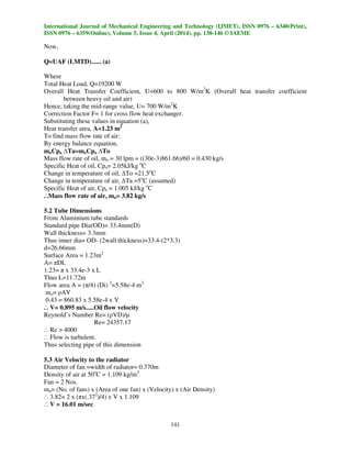 International Journal of Mechanical Engineering and Technology (IJMET), ISSN 0976 – 6340(Print),
ISSN 0976 – 6359(Online), Volume 5, Issue 4, April (2014), pp. 138-146 © IAEME
141
Now,
Q=UAF (LMTD)...... (a)
Where
Total Heat Load, Q=19200 W
Overall Heat Transfer Coefficient, U=600 to 800 W/m2
K (Overall heat transfer coefficient
between heavy oil and air)
Hence, taking the mid-range value, U= 700 W/m2
K
Correction Factor F= 1 for cross flow heat exchanger.
Substituting these values in equation (a),
Heat transfer area, A=1.23 m2
To find mass flow rate of air:
By energy balance equation,
maCpa ∆Ta=moCpo ∆To
Mass flow rate of oil, mo = 30 lpm = ((30e-3)861.66)/60 = 0.430 kg/s
Specific Heat of oil, Cpo= 2.05kJ/kg o
C
Change in temperature of oil, ∆To =21.5o
C
Change in temperature of air, ∆Ta =5o
C (assumed)
Specific Heat of air, Cpa = 1.005 kJ/kg o
C
..
.Mass flow rate of air, ma= 3.82 kg/s
5.2 Tube Dimensions
From Aluminium tube standards
Standard pipe Dia(OD)= 33.4mm(D)
Wall thickness= 3.3mm
Thus inner dia= OD- (2wall thickness)=33.4-(2*3.3)
d=26.66mm
Surface Area = 1.23m2
A= πDL
1.23= π x 33.4e-3 x L
Thus L=11.72m
Flow area A = (π/4) (Di) 2
=5.58e-4 m2
mo= ρAV
0.43 = 860.83 x 5.58e-4 x V
..
. V= 0.895 m/s.....Oil flow velocity
Reynold’s Number Re= (ρVD)/µ
Re= 24357.17
..
. Re > 4000
..
. Flow is turbulent.
Thus selecting pipe of this dimension
5.3 Air Velocity to the radiator
Diameter of fan =width of radiator= 0.370m
Density of air at 50o
C = 1.109 kg/m3
Fan = 2 Nos.
ma= (No. of fans) x (Area of one fan) x (Velocity) x (Air Density)
..
. 3.82= 2 x (πx(.372
)/4) x V x 1.109
..
. V = 16.01 m/sec
 