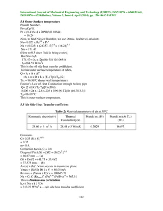International Journal of Mechanical Engineering and Technology (IJMET), ISSN 0976 – 6340(Print),
ISSN 0976 – 6359(Online), Volume 5, Issue 4, April (2014), pp. 138-146 © IAEME
142
5.4 Outer Surface temperature
Prandtl Number,
Pr= µCp/ K
Pr = (8.436e-4 x 2050)/ (0.10644)
= 16.24
Now, to find Nusselt Number, we use Dittus- Boelter co-relation:
Nu= 0.023 x Re0.8
x Prn
Nu = (0.023) x (24357.17)0.8
x (16.24)0.3
Nu = 171.47
(Here n=0.3 since fluid is being cooled)
But Nu= hi/k
171.47= (hi x (26.66e-3))/ (0.10644)
hi=684.59 W/m2
k
This is the oil side heat transfer coefficient.
To find outer surface temperature of tubes,
Q = hi x A x ∆T
=hi x π x D x L x [Ts-(Tpi+Tpo)/2]
Ts1 = 96.96o
C (Inner wall temperature)
Fourier’s Law of Heat Conduction through hollow pipe
Q= [2 πLK (T1-T2)]/ ln(D/d)
19200 = 2π x 12.6 x 205 x [(96.96-T2)/ln (16.7/13.3)]
Ts2=96.69 o
C
This is outer surface temperature.
5.5 Air Side Heat Transfer coefficient
Table 2: Material parameters of air at 50o
C
Kinematic viscosity(ν) Thermal
Conductivity(k)
Prandtl no.(Pr) Prandtl no(At Ts2)
(Prs)
24.60 e- 6 m2
/s 28.44 e-3 W/mK 0.7029 0.697
Constants
C= 0.35 (St / Sl)(1/5)
= 0.35
m= 0.4.
Correction factor, C2= 0.8
Diagonal Pitch,Sd = [Sl2 + (St/2) 2
] 0.5
= 46.67 mm … (a)
(St + Do)/2 = (41.75 + 33.4)/2
= 37.575 mm … (b)
As (a) > (b)..
. Vmax occurs in transverse plane
Vmax = [St/(St-D) ] x V = 80.05 m/s
Re max = (Vmax x D)/ ν = 108685.77
Nu = C2 C (Remax)m
(Pr)0.36
(Pr/Prs)1/4
= 367.91
This is Zhukauskas correlation
ho= ( Nu x k ) / Do
= 313.27 W/m2
k.....Air side heat transfer coefficient
 