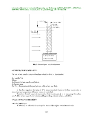 International Journal of Mechanical Engineering and Technology (IJMET), ISSN 0976 – 6340(Print),
ISSN 0976 – 6359(Online), Volume 5, Issue 4, April (2014), pp. 138-146 © IAEME
143
Fig 2: 2 row aligned tube arrangement
6. EXTENDED SURFACES: FINS
The rate of heat transfer from solid surface to fluid is given by the equation:
Q = hA (To-T∞)
Where,
h= Convective heat transfer coefficient,
A= Surface area,
(To-T∞) = Temperature difference between solid surface and fluid.
In the above equation the value of ‘h’ is almost constant whenever the heat is convected to
atmosphere and temperature difference cannot be controlled.
Therefore, the only way is to increase the heat transfer rate, Q is by increasing the surface
area A. This surface area of solid is increased by providing external surfaces called fins.
7. CAD MODEL UNDER STUDY
7.1 AutoCAD model
A 2D model of radiator was developed in AutoCAD using the obtained dimensions.
SL=Longitudinal Pitch
ST=Transverse Pitch
 