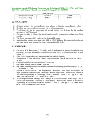 International Journal of Mechanical Engineering and Technology (IJMET), ISSN 0976 – 6340(Print),
ISSN 0976 – 6359(Online), Volume 5, Issue 4, April (2014), pp. 138-146 © IAEME
146
Table 4: Results
Parameter measured Theoretical ANSYS
Temperature drop 21.5o
C 23.7o
C
10. CONCLUSIONS
1. Hydraulic actuators like pump and motor were selected to obtain the required tractive effort.
2. Heat load and corresponding temperature rise in oil was calculated.
3. To dissipate the rise in temperature, air cooled radiator was designed by the standard
procedure of LMTD method.
4. Fins were provided to enhance the heat dissipation rate by increasing the surface area of heat
transfer.
5. The design was successfully conformed to the available space.
6. Analysis of the radiator was done using CFD in ANSYS Fluent. The theoretical results and
analytical results were compared to ensure a safe and reliable design
11. REFERENCES
1. Chavan D. K & Tasgaonkar G. S- Study, analysis and design of automobile radiator (heat
exchanger) proposed with cad drawings and geometrical model of the fan ijmperd/vol 3/ issue
2/ june 2013.
2. Fluid Power with applications (seventh edition) by Anthony Esposito.
3. Fundamentals of Heat and Mass Transfer (fifth edition) by Frank P. Incropera and David P.
DeWitt.
4. Computational Fluid Dynamics by John D. Anderson.
5. http://www.alascop.com/pdf/al/6061_pipe.pdf.
6. http://www.lindeengineering.com/internet.global.lindeengineering.global/en/images/P_3_2_e_
12_150dpi19_5772.pdf.
7. Pundlik R. Ghodke and Dr. J. G. Suryawanshi, “Advanced Turbocharger Technologies for
High Performance Diesel Engine - Passanger Vehicle Application”, International Journal of
Mechanical Engineering & Technology (IJMET), Volume 3, Issue 2, 2012, pp. 620 - 632,
ISSN Print: 0976 – 6340, ISSN Online: 0976 – 6359.
8. Mohd Muqeem and Dr. Manoj Kumar, “Design of an Intercooler of a Turbocharger Unit to
Enhance the Volumetric Efficiency of Diesel Engine”, International Journal of Mechanical
Engineering & Technology (IJMET), Volume 4, Issue 3, 2013, pp. 1 - 10, ISSN Print:
0976 – 6340, ISSN Online: 0976 – 6359.
 