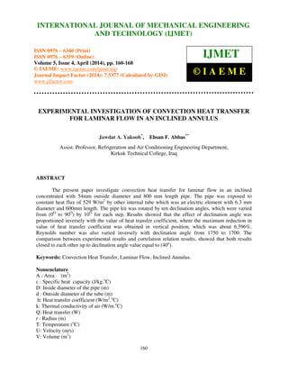 International Journal of Mechanical Engineering and Technology (IJMET), ISSN 0976 – 6340(Print),
ISSN 0976 – 6359(Online), Volume 5, Issue 4, April (2014), pp. 160-168 © IAEME
160
EXPERIMENTAL INVESTIGATION OF CONVECTION HEAT TRANSFER
FOR LAMINAR FLOW IN AN INCLINED ANNULUS
Jawdat A. Yakoob*
, Ehsan F. Abbas**
Assist. Professor, Refrigeration and Air Conditioning Engineering Department,
Kirkuk Technical College, Iraq
ABSTRACT
The present paper investigate convection heat transfer for laminar flow in an inclined
concentrated with 54mm outside diameter and 800 mm length pipe. The pipe was exposed to
constant heat flux of 529 W/m2
by other internal tube which was an electric element with 6.3 mm
diameter and 600mm length. The pipe kit was rotated by ten declination angles, which were varied
from (0O
to 90O
) by 10O
for each step. Results showed that the effect of declination angle was
proportioned inversely with the value of heat transfer coefficient, where the maximum reduction in
value of heat transfer coefficient was obtained in vertical position, which was about 6.596%.
Reynolds number was also varied inversely with declination angle from 1750 to 1700. The
comparison between experimental results and correlation relation results, showed that both results
closed to each other up to declination angle value equal to (40o
).
Keywords: Convection Heat Transfer, Laminar Flow, Inclined Annulus.
Nomenclature
A : Area (m2
)
c : Specific heat capacity (J/kg.o
C)
D: Inside diameter of the pipe (m)
d : Outside diameter of the tube (m)
h: Heat transfer coefficient (W/m2
.o
C)
k: Thermal conductivity of air (W/m.o
C)
Q: Heat transfer (W)
r : Radius (m)
T: Temperature (o
C)
U: Velocity (m/s)
V: Volume (m3
)
INTERNATIONAL JOURNAL OF MECHANICAL ENGINEERING
AND TECHNOLOGY (IJMET)
ISSN 0976 – 6340 (Print)
ISSN 0976 – 6359 (Online)
Volume 5, Issue 4, April (2014), pp. 160-168
© IAEME: www.iaeme.com/ijmet.asp
Journal Impact Factor (2014): 7.5377 (Calculated by GISI)
www.jifactor.com
IJMET
© I A E M E
 