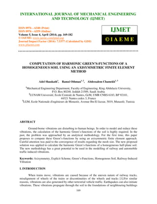 International Journal of Mechanical Engineering and Technology (IJMET), ISSN 0976 – 6340(Print),
ISSN 0976 – 6359(Online), Volume 5, Issue 4, April (2014), pp. 169-182 © IAEME
169
COMPUTATION OF HARMONIC GREEN’S-FUNCTIONS OF A
HOMOGENEOUS SOIL USING AN AXISYMMETRIC FINITE ELEMENT
METHOD
Adel Shaukath1
, Ramzi Othman1, 2
, Abdessalem Chamekh1, 3
1
Mechanical Engineering Department, Faculty of Engineering, King Abdulaziz University,
P.O. Box 80248. Jeddah 21589, Saudi Arabia
2
LUNAM Université, Ecole Centrale de Nantes, GeM, UMR CNRS 6183, BP 92101,
44321 Nantes cedex 3, France
3
LGM, Ecole Nationale d'ingénieurs de Monastir, Avenue Ibn El Jazzar, 5019, Munastîr, Tunisia
ABSTRACT
Ground-borne vibrations are disturbing to human beings. In order to model and reduce these
vibrations, the calculation of the harmonic Green’s-functions of the soil is highly required. In the
past, the problem was approached by an analytical methodology. For the first time, this paper
proposes to compute these Green’s-functions by using an axisymmetric finite element approach.
Careful attention was paid to the convergence of results regarding the mesh size. The new proposed
solution was applied to calculate the harmonic Green’s-functions of a homogeneous half-plane soil.
The new methodology has a great potential to be used in the modelling of railway and automobile
traffic induced vibrations.
Keywords: Axisymmetry, Explicit Scheme, Green’s-Functions, Homogenous Soil, Railway-Induced
Vibration
I. INTRODUCTION
When trains move, vibrations are caused because of the uneven nature of railway tracks,
misalignment of wheels of the trains or discontinuities of the wheels and tracks [1].For similar
reasons, vibrations are also generated by other terrestrial vehicle traffic. Earthquakes can also initiate
vibrations. These vibrations propagate through the soil to the foundations of neighbouring buildings
INTERNATIONAL JOURNAL OF MECHANICAL ENGINEERING
AND TECHNOLOGY (IJMET)
ISSN 0976 – 6340 (Print)
ISSN 0976 – 6359 (Online)
Volume 5, Issue 4, April (2014), pp. 169-182
© IAEME: www.iaeme.com/ijmet.asp
Journal Impact Factor (2014): 7.5377 (Calculated by GISI)
www.jifactor.com
IJMET
© I A E M E
 