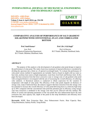 International Journal of Mechanical Engineering and Technology (IJMET), ISSN 0976 – 6340(Print),
ISSN 0976 – 6359(Online), Volume 5, Issue 4, April (2014), pp. 194-198 © IAEME
194
COMPARATIVE ANALYSIS OF PERFORMANCE OF SALT GRADIENT
SOLAR POND WITH CONVENTIONAL (FLAT) AND CORRUGATED
BOTTOM
Prof. Sunil Kumar¹ Prof. (Dr.) S.K.Singh2
Asst. Prof. Prof. & Director
Mechanical Engineering Department B.I.T Sindri, Dhanbad, Jharkhand, India
B.I.T Sindri, Dhanbad, Jharkhand, India
ABSTRACT
The purpose of this analysis is the development of salt gradient solar pond design to improve
the performance of solar pond. The study of previous treatment of internal reflection is considered by
dividing the spectrum into a finite no. of spectral wavelength bands. To evaluate the performance of
solar pond various method of augmentation are included. Such as based on depth cold sea water as
heat sink, auxiliary heat source at high temperature, waste heat, fossil fuels and biomass fuels. In this
paper the heat extraction from the lower convective zone or storage zone of salt gradient solar pond
with corrugated bottom is investigated with the aim of increasing the overall efficiency of collecting
solar radiation. A theoretical analysis is conducted to obtain expression for the variation of
temperature with depth of solar pond. The efficiency of the solar ponds depends on thickness of
storage zone, temp of delivered heat, the analysis suggests that heat extraction from the storage zone
has potential to increase the overall efficiency of solar pond delivering heat at a relatively high temp
up to 50% compared with the conventional solar pond the potential gain in efficiency using storage
zone heat extraction is attributed to the storage zone that can be achieved with this method. The
effects of system and operating parameters of the soar ponds like area enhancement factor (β), heat
extraction rate, heat capacity rate, depth of the pond on the temp distribution and efficiency have
been developed.
Keywords: SGSP, Heat Extraction Rate, Area Enhancement Factor, Heat Capacity Rate,
Temp Distribution, Salinity Profile, Temp Profile.
INTERNATIONAL JOURNAL OF MECHANICAL ENGINEERING
AND TECHNOLOGY (IJMET)
ISSN 0976 – 6340 (Print)
ISSN 0976 – 6359 (Online)
Volume 5, Issue 4, April (2014), pp. 194-198
© IAEME: www.iaeme.com/ijmet.asp
Journal Impact Factor (2014): 7.5377 (Calculated by GISI)
www.jifactor.com
IJMET
© I A E M E
 