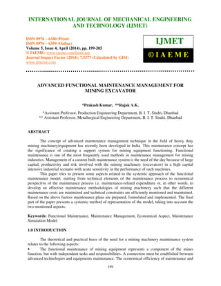 International Journal of Mechanical Engineering and Technology (IJMET), ISSN 0976 – 6340(Print),
ISSN 0976 – 6359(Online), Volume 5, Issue 4, April (2014), pp. 199-205 © IAEME
199
ADVANCED FUNCTIONAL MAINTENANCE MANAGEMENT FOR
MINING EXCAVATOR
*Prakash Kumar, **Rajak A.K.
*Assistant Professor, Production Engineering Department, B. I. T. Sindri, Dhanbad
** Assistant Professor, Metallurgical Engineering Department, B. I. T. Sindri, Dhanbad
ABSTRACT
The concept of advanced maintenance management technique in the field of heavy duty
mining machinery/equipment has recently been developed in India. This maintenance concept has
the significance of creating a support system for mining equipment functioning. Functional
maintenance is one of the most frequently used methods in maintenance management for mining
industries. Management of a custom built maintenance system is the need of the day because of large
capital, productivity and risk involved with the mining machinery (excavators) in a high capital
intensive industrial scenario with acute sensitivity in the performance of such machines.
This paper tries to present some aspects related to the systemic approach of the functional
maintenance model, starting from technical elements of the maintenance process to economical
perspective of the maintenance process i.e. maintenance-related expenditure or, in other words, to
develop an effective maintenance methodologies of mining machinery such that the different
maintenance costs are minimized and technical constraints are efficiently monitored and maintained.
Based on the above factors maintenance plans are prepared, formulated and implemented. The final
part of the paper presents a systemic method of representation of the model, taking into account the
two mentioned aspects.
Keywords: Functional Maintenance, Maintenance Management, Economical Aspect, Maintenance
Simulation Model
1.0 INTRODUCTION
The theoretical and practical basis of the need for a mining machinery maintenance system
relates to the following aspects:
• The functional maintenance of mining equipment represents a component of the mines
function, but with independent tasks and responsibilities. A connection must be established between
advanced technologies and equipments maintenance. The economical efficiency of maintenance and
INTERNATIONAL JOURNAL OF MECHANICAL ENGINEERING
AND TECHNOLOGY (IJMET)
ISSN 0976 – 6340 (Print)
ISSN 0976 – 6359 (Online)
Volume 5, Issue 4, April (2014), pp. 199-205
© IAEME: www.iaeme.com/ijmet.asp
Journal Impact Factor (2014): 7.5377 (Calculated by GISI)
www.jifactor.com
IJMET
© I A E M E
 