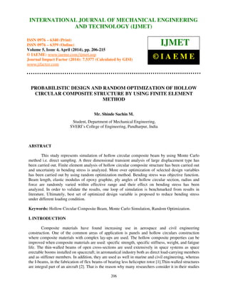 International Journal of Mechanical Engineering and Technology (IJMET), ISSN 0976 – 6340(Print),
ISSN 0976 – 6359(Online), Volume 5, Issue 4, April (2014), pp. 206-215 © IAEME
206
PROBABILISTIC DESIGN AND RANDOM OPTIMIZATION OF HOLLOW
CIRCULAR COMPOSITE STRUCTURE BY USING FINITE ELEMENT
METHOD
Mr. Shinde Sachin M.
Student, Department of Mechanical Engineering,
SVERI’s College of Engineering, Pandharpur, India
ABSTRACT
This study represents simulation of hollow circular composite beam by using Monte Carlo
method i.e. direct sampling. A three dimensional transient analysis of large displacement type has
been carried out. Finite element analysis of hollow circular composite structure has been carried out
and uncertainty in bending stress is analyzed. More over optimization of selected design variables
has been carried out by using random optimization method. Bending stress was objective function.
Beam length, elastic modulus of epoxy graphite, ply angles of hollow circular section, radius and
force are randomly varied within effective range and their effect on bending stress has been
analyzed. In order to validate the results, one loop of simulation is benchmarked from results in
literature. Ultimately, best set of optimized design variable is proposed to reduce bending stress
under different loading condition.
Keywords: Hollow Circular Composite Beam, Monte Carlo Simulation, Random Optimization.
I. INTRODUCTION
Composite materials have found increasing use in aerospace and civil engineering
construction. One of the common areas of application is panels and hollow circulars construction
where composite materials with complex lay-ups are used. The hollow composite properties can be
improved when composite materials are used: specific strength, specific stiffness, weight, and fatigue
life. The thin-walled beams of open cross-sections are used extensively in space systems as space
erectable booms installed on spacecraft; in aeronautical industry both as direct load-carrying members
and as stiffener members. In addition, they are used as well in marine and civil engineering, whereas
the I-beams, in the fabrication of flex beams of bearing less helicopter rotor [1].Thin-walled structures
are integral part of an aircraft [2]. That is the reason why many researchers consider it in their studies
INTERNATIONAL JOURNAL OF MECHANICAL ENGINEERING
AND TECHNOLOGY (IJMET)
ISSN 0976 – 6340 (Print)
ISSN 0976 – 6359 (Online)
Volume 5, Issue 4, April (2014), pp. 206-215
© IAEME: www.iaeme.com/ijmet.asp
Journal Impact Factor (2014): 7.5377 (Calculated by GISI)
www.jifactor.com
IJMET
© I A E M E
 