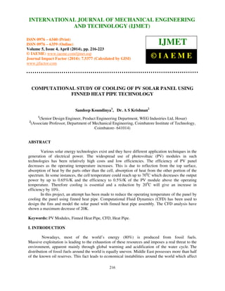 International Journal of Mechanical Engineering and Technology (IJMET), ISSN 0976 – 6340(Print),
ISSN 0976 – 6359(Online), Volume 5, Issue 4, April (2014), pp. 216-223 © IAEME
216
COMPUTATIONAL STUDY OF COOLING OF PV SOLAR PANEL USING
FINNED HEAT PIPE TECHNOLOGY
Sandeep Koundinya1
, Dr. A S Krishnan2
1
(Senior Design Engineer, Product Engineering Department, WEG Industries Ltd, Hosur)
2
(Associate Professor, Department of Mechanical Engineering, Coimbatore Institute of Technology,
Coimbatore- 641014)
ABSTRACT
Various solar energy technologies exist and they have different application techniques in the
generation of electrical power. The widespread use of photovoltaic (PV) modules in such
technologies has been relatively high costs and low efficiencies. The efficiency of PV panel
decreases as the operating temperature increases. This is due to reflection from the top surface,
absorption of heat by the parts other than the cell, absorption of heat from the other portion of the
spectrum. In some instances, the cell temperature could reach up to 700
C which decreases the output
power by up to 0.65%/K and the efficiency to 0.5%/K of the PV module above the operating
temperature. Therefore cooling is essential and a reduction by 200
C will give an increase in
efficiency by 10%.
In this project, an attempt has been made to reduce the operating temperature of the panel by
cooling the panel using finned heat pipe. Computational Fluid Dynamics (CFD) has been used to
design the fins and model the solar panel with finned heat pipe assembly. The CFD analysis have
shown a maximum decrease of 20K.
Keywords: PV Modules, Finned Heat Pipe, CFD, Heat Pipe.
I. INTRODUCTION
Nowadays, most of the world’s energy (80%) is produced from fossil fuels.
Massive exploitation is leading to the exhaustion of these resources and imposes a real threat to the
environment, apparent mainly through global warming and acidification of the water cycle. The
distribution of fossil fuels around the world is equally uneven. Middle East possesses more than half
of the known oil reserves. This fact leads to economical instabilities around the world which affect
INTERNATIONAL JOURNAL OF MECHANICAL ENGINEERING
AND TECHNOLOGY (IJMET)
ISSN 0976 – 6340 (Print)
ISSN 0976 – 6359 (Online)
Volume 5, Issue 4, April (2014), pp. 216-223
© IAEME: www.iaeme.com/ijmet.asp
Journal Impact Factor (2014): 7.5377 (Calculated by GISI)
www.jifactor.com
IJMET
© I A E M E
 