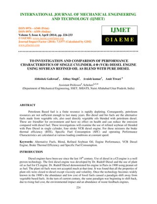 International Journal of Mechanical Engineering and Technology (IJMET), ISSN 0976 – 6340(Print),
ISSN 0976 – 6359(Online), Volume 5, Issue 4, April (2014), pp. 224-233 © IAEME
224
TO INVESTIGATION AND COMPARISON OF PERFORMANCE
CHARACTERISTICS OF SINGLE CYLINDER, 4 Φ (VCR) DIESEL ENGINE
USING SOYBEAN REFINED OIL AS BLEND WITH PURE DIESEL
Abhishek Gaikwad1
, Abhay Singh2
, Avnish kumar3
, Amit Tiwari 4
Assistant Professor1
, Scholars2, 3, 4
(Department of Mechanical Engineering, SSET, SHIATS, Naini Allahabad Uttar Pradesh, India)
ABSTRACT
Petroleum Based fuel is a finite resource is rapidly depleting. Consequently, petroleum
resources are not sufficient enough to last many years. Bio diesel and bio fuels are the alternative
fuels made from vegetable oils, also used directly vegetable oils blended with petroleum diesel.
These are friendlier for environment and have no effect on health and can reduce the emission
compared with diesel fuel. These investigations will examine the use of refined soybean oil blended
with Pure Diesel in single cylinder, four stroke VCR diesel engine. For these mixtures the brake
thermal efficiency (BTE), Specific Fuel Consumption (SFC) and operating Performance
Characteristics are calculated at various loading conditions at constant speed.
Keywords: Alternative Fuels, Blend, Refined Soybean Oil, Engine Performance, VCR Diesel
Engine, Brake Thermal Efficiency and Specific Fuel Consumption.
INTRODUCTION
Diesel engines have been use since the last 18th
century. Use of diesel in a CI engine is a well
proven technology. The first diesel engine was developed by Dr. Rudolf Diesel and the use of plant
oil as fuel for CI engine. Dr. Rudolf Diesel demonstrated his engine in Paris in 1900 using peanut oil
as fuel. The plant oil fuels were not accepted much at that time. It was found that all the properties of
plant oils were closed to diesel except viscosity and volatility. Once the technology becomes widely
known in the 1900’s the abundance and low cost of fossil fuels caused a paradigm shift away from
vegetable based fuels. At the turn of current century, the same paradigm was beginning to shift back,
due to rising fuel cost, the environmental impact and an abundance of waste feedback engines.
INTERNATIONAL JOURNAL OF MECHANICAL ENGINEERING
AND TECHNOLOGY (IJMET)
ISSN 0976 – 6340 (Print)
ISSN 0976 – 6359 (Online)
Volume 5, Issue 4, April (2014), pp. 224-233
© IAEME: www.iaeme.com/ijmet.asp
Journal Impact Factor (2014): 7.5377 (Calculated by GISI)
www.jifactor.com
IJMET
© I A E M E
 