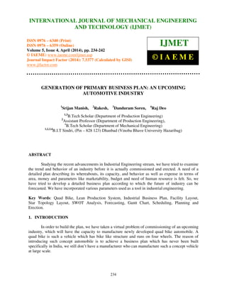 International Journal of Mechanical Engineering and Technology (IJMET), ISSN 0976 – 6340(Print),
ISSN 0976 – 6359(Online), Volume 5, Issue 4, April (2014), pp. 234-242 © IAEME
234
GENERATION OF PRIMARY BUSINESS PLAN: AN UPCOMING
AUTOMOTIVE INDUSTRY
1
Srijan Manish, 2
Rakesh, 3
Danduram Soren, 4
Raj Deo
1,3
B.Tech Scholar (Department of Production Engineering)
2
Assistant Professor (Department of Production Engineering),
4
B.Tech Scholar (Department of Mechanical Engineering)
1,2,3,4
B.I.T Sindri, (Pin – 828 123) Dhanbad (Vinoba Bhave University Hazaribag)
ABSTRACT
Studying the recent advancements in Industrial Engineering stream, we have tried to examine
the trend and behavior of an industry before it is actually commissioned and erected. A need of a
detailed plan describing its whereabouts, its capacity, and behavior as well as expense in terms of
area, money and parameters like marketability, budget and need of human resource is felt. So, we
have tried to develop a detailed business plan according to which the future of industry can be
forecasted. We have incorporated various parameters used as a tool in industrial engineering.
Key Words: Quad Bike, Lean Production System, Industrial Business Plan, Facility Layout,
Star Topology Layout, SWOT Analysis, Forecasting, Gantt Chart, Scheduling, Planning and
Erection.
1. INTRODUCTION
In order to build the plan, we have taken a virtual problem of commissioning of an upcoming
industry, which will have the capacity to manufacture newly developed quad bike automobile. A
quad bike is such a vehicle which has bike like structure and runs on four wheels. The reason of
introducing such concept automobile is to achieve a business plan which has never been built
specifically in India, we still don’t have a manufacturer who can manufacture such a concept vehicle
at large scale.
INTERNATIONAL JOURNAL OF MECHANICAL ENGINEERING
AND TECHNOLOGY (IJMET)
ISSN 0976 – 6340 (Print)
ISSN 0976 – 6359 (Online)
Volume 5, Issue 4, April (2014), pp. 234-242
© IAEME: www.iaeme.com/ijmet.asp
Journal Impact Factor (2014): 7.5377 (Calculated by GISI)
www.jifactor.com
IJMET
© I A E M E
 