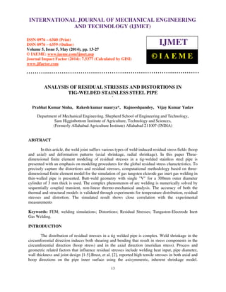 International Journal of Mechanical Engineering and Technology (IJMET), ISSN 0976 – 6340(Print),
ISSN 0976 – 6359(Online), Volume 5, Issue 5, May (2014), pp. 13-27 © IAEME
13
ANALYSIS OF RESIDUAL STRESSES AND DISTORTIONS IN
TIG-WELDED STAINLESS STEEL PIPE
`
Prabhat Kumar Sinha, Rakesh kumar maurya*, Rajneeshpandey, Vijay Kumar Yadav
Department of Mechanical Engineering. Shepherd School of Engineering and Technology,
Sam Higginbottom Institute of Agriculture, Technology and Sciences,
(Formerly Allahabad Agriculture Institute) Allahabad 211007 (INDIA)
ABSTRACT
In this article, the weld joint suffers various types of weld-induced residual stress fields (hoop
and axial) and deformation patterns (axial shrinkage, radial shrinkage). In this paper Three-
dimensional finite element modeling of residual stresses in a tig-welded stainless steel pipe is
presented with an emphasis on modeling procedures for the global residual stress characteristics. To
precisely capture the distortions and residual stresses, computational methodology based on three-
dimensional finite element model for the simulation of gas tungsten elctrode gas inert gas welding in
thin-walled pipe is presented. Butt-weld geometry with single "V" for a 300mm outer diameter
cylinder of 3 mm thick is used. The complex phenomenon of arc welding is numerically solved by
sequentially coupled transient, non-linear thermo-mechanical analysis. The accuracy of both the
thermal and structural models is validated through experiments for temperature distribution, residual
stresses and distortion. The simulated result shows close correlation with the experimental
measurements
Keywords: FEM; welding simulations; Distortions; Residual Stresses; Tungaston-Electrode Inert
Gas Welding.
INTRODUCTION
The distribution of residual stresses in a tig welded pipe is complex. Weld shrinkage in the
circumferential direction induces both shearing and bending that result in stress components in the
circumferential direction (hoop stress) and in the axial direction (meridian stress). Process and
geometric related factors that influence residual stresses include welding heat input, pipe diameter,
wall thickness and joint design [1-5].Brust, et al. [2], reported high tensile stresses in both axial and
hoop directions on the pipe inner surface using the axisymmetric, inherent shrinkage model.
INTERNATIONAL JOURNAL OF MECHANICAL ENGINEERING
AND TECHNOLOGY (IJMET)
ISSN 0976 – 6340 (Print)
ISSN 0976 – 6359 (Online)
Volume 5, Issue 5, May (2014), pp. 13-27
© IAEME: www.iaeme.com/ijmet.asp
Journal Impact Factor (2014): 7.5377 (Calculated by GISI)
www.jifactor.com
IJMET
© I A E M E
 
