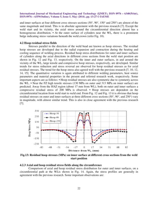 International Journal of Mechanical Engineering and Technology (IJMET), ISSN 0976 – 6340(Print),
ISSN 0976 – 6359(Online), Volume 5, Issue 5, May (2014), pp. 13-27 © IAEME
22
and inner surfaces at four different cross stresses sections (50°, 90°, 150° and 250°) are almost of the
same magnitude and trend. This is in absolute agreement with the previous research [7]. Except the
weld start and its vicinity, the axial stress around the circumferential direction almost has a
homogeneous distribution. • At the outer surface of cylinders near the WL, there is a prominent
bulge indicating stress variations beneath the weld crown (refer Fig. 10).
4.2 Hoop residual stress fields
Stresses parallel to the direction of the weld bead are known as hoop stresses. The residual
hoop stresses are developed due to the radial expansion and contraction during the heating and
cooling sequence of welding process. Residual hoop stress distributions for outer and inner surfaces
of cylinders along the axial directions in different cross sections from the weld start position are
shown in Fig. 12 and Fig. 13, respectively. On the inner and outer surfaces, in and around the
vicinity of the WL, large tensile and compressive hoop stresses, respectively, are developed. Similar
trends for stress reduction and stress reversal are observed for hoop residual stresses as for axial
residual stresses. The trend for the hoop stress also agreed well with the previous research [7, 10, 12,
14, 15]. The quantitative variation is again attributed to different welding parameters, heat source
parameters and material properties in the present and referred research work, respectively. Some
important aspects are as follows: • Hoop residual stresses are also symmetric due to symmetry across
the WL. • Near the FZ high tensile stresses (130 MPa on outer and 313 MPa on inner surface) are
predicted. Away from the HAZ region (about 17 mm from WL), both on outer and inner surfaces a
compressive residual stress of 200 MPa is observed. • Hoop stresses are dependent on the
circumferential location from weld start to weld end. From Fig. 12 and Fig. 13 it is obvious that hoop
residual stresses on outer and inner surfaces at three different cross sections (50°, 90°, and 250°) vary
in magnitude, with almost similar trend. This is also in close agreement with the previous research
[7].
Fig.13: Residual hoop stresses (MPa) on inner surface at different cross sections from the weld
start position
4.2.3 Axial and hoop residual stress fields along the circumference
Comparison of axial and hoop residual stress distribution for outer and inner surfaces, on a
circumferential path at the WLis shown in Fig. 14. Again, the stress profiles are generally in
agreement with the previous research. Some important observations are:
 
