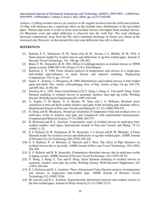 International Journal of Mechanical Engineering and Technology (IJMET), ISSN 0976 – 6340(Print),
ISSN 0976 – 6359(Online), Volume 5, Issue 5, May (2014), pp. 13-27 © IAEME
26
surfaces. (2).Hoop residual stresses are sensitive to the angular location from the weld start position.
(3) Pipe wall thickness has a significant effect on the residual stress distributions in the tig-welded
pipes. Thicker pipe tends to result in lower axial residual stresses, but higher hoop residual stresses.
(4) Maximum axial and radial deflection is observed near the weld line. The axial shrinkage
decreases continuously away from the WL and a minimum shrinkage of almost zero shown at the
restrained end. However, on the restraint free end some deflection (face tilt) is observed
REFERENCES
[1] Rybicki, E. F., Schmueser, D. W., Stone-sifer, R. W., Groom, J. J., Mishler, H. W. 1978. A
finite-element model for residual stresses and deflections in tig-butt welded pipes. Journal of
Pressure Vessel Technology, Vol. 100, pp. 256-262.
[2] Brust, F. W., Stonesifer, R. B. 1981. Effect of weldingarameters on residual stresses in BWR
piping systems. EPRI NP-1743, Project 1174-1, Final Report.
[3] Karlsson, C. T. 1989. Finite element analysis of temperatures and stresses in a single-pass
butt-welded pipe-influence of mesh density and material modeling. Engineering
Computations, Vol. 6, pp. 133-141.
[4] Fujita, Y., Nomoto, 1., Hasegawa, H. 1980. Deformations and residual stresses in butt welded
pipes and shells. Nav. Archit. a.OceanEngng. (Soc. of Nay. Archit. of Jap.) 18, pp. 164-174,
and IIW-Doc. X-963-80.
[5] Josefson, B. L. 1983. Stress redistribution [12] Y. Dong, J. Hong, C. Tsai and P. Dong. Finite
Element modeling of residual stresses in austenitic stainless steel pipe tig welds, Welding
Journal, Weld Research Supplement,442 (1997) 449-444.
[6] A. Yaghia, T. H. Hydea, A. A. Becker, W. Suna and J. A. Williams, Residual stress
simulation in thin and thick-walled stainless steel pipe welds including pipe diameter effects,
International Journal of Pres-sure Vessels and Piping,83 (11-12) (2006) 864-874.
[7] D. Deng and H. Murakawa, Numerical simulation of temperature field and residual stress in
multi-pass welds in stainless steel pipe and comparison with experimental measurements,
Computational Material Science,37 (3) (2006) 269-277.
[8] B. Brickstad and B. L. Josefson, A parametric study of residual stresses in multi-pass butt-
welded stainless steel pipes, International Journal of Pres-sure Vessels and Piping, 75 (1)
(1998) 11-25.
[9] E. F. Rybicki, D. W. Schmueser, R. W. Stonesifer, J. J. Groom and H. W. Mishaler, A Finite
Element model for residual stresses and deflections in tig-butt welded pipes, ASME Journal
of Pressure Ves-sel Technology,100 (1978) 256-262.
[10] E. F. Rybicki, P. A. McGuire, E. Merrick and J. Wert, The effect of Pipe thickness on
residual stresses due to tig welds. ASME Journal of Pres-sure Vessel Technology, 104 (1982)
204-209.
[11] E. F. Rybicki and R. B. Stonesifer, Computation ofresidual stresses due to multi-pass welds
in piping system. ASME Journal of Pressure Vessel Technology, 101 (1979) 49-54.
[12] Y. Dong, J. Hong, C. Tsai and P. Dong. Finite Element modeling of residual stresses in
austenitic stainless steel pipe tig welds, Welding Journal, Weld Research Supplement, 442
(1997) 449-444.
[13] R. I. Karlsson and B. L. Josefson, Three- dimensional Finite Element analysis of temperature
and stresses in single-pass butt-welded pipe. ASME Journal of Pressure Vessel
Technology,112 (1990) 76-84.
[14] M. Jonsson and B. L. Josefson, Experimentally determined transient and residual stresses in
the butt-welded pipes, Journal of Strain Analysis,23 (1) (1988) 25-31.
 