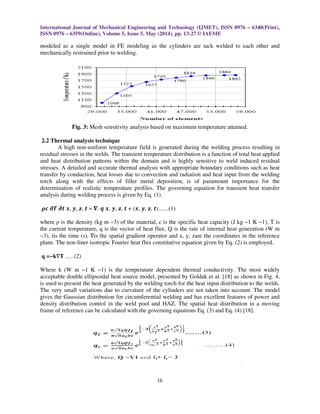 International Journal of Mechanical Engineering and Technology (IJMET), ISSN 0976 – 6340(Print),
ISSN 0976 – 6359(Online), Volume 5, Issue 5, May (2014), pp. 13-27 © IAEME
16
modeled as a single model in FE modeling as the cylinders are tack welded to each other and
mechanically restrained prior to welding.
Fig. 3: Mesh sensitivity analysis based on maximum temperature attained.
2.2 Thermal analysis technique
A high non-uniform temperature field is generated during the welding process resulting in
residual stresses in the welds. The transient temperature distribution is a function of total heat applied
and heat distribution patterns within the domain and is highly sensitive to weld induced residual
stresses. A detailed and accurate thermal analysis with appropriate boundary conditions such as heat
transfer by conduction, heat losses due to convection and radiation and heat input from the welding
torch along with the effects of filler metal deposition, is of paramount importance for the
determination of realistic temperature profiles. The governing equation for transient heat transfer
analysis during welding process is given by Eq. (1).
࣋ࢉ ࣔࢀ ࢚ࣔ ࢞, ࢟, ࢠ, ࢚ = સ. ࢗ ࢞, ࢟, ࢠ, ࢚ + (࢞, ࢟, ࢠ, ࢚)…...(1)
where ρ is the density (kg m −3) of the material, c is the specific heat capacity (J kg −1 K −1), T is
the current temperature, q is the vector of heat flux, Q is the rate of internal heat generation (W m
−3), tis the time (s), ∇is the spatial gradient operator and x, y, zare the coordinates in the reference
plane. The non-liner isotropic Fourier heat flux constitutive equation given by Eq. (2) is employed.
q =−k∇T ..…(2)
Where k (W m −1 K −1) is the temperature dependent thermal conductivity. The most widely
acceptable double ellipsoidal heat source model, presented by Goldak et al. [18] as shown in Fig. 4,
is used to present the heat generated by the welding torch for the heat input distribution to the welds.
The very small variations due to curvature of the cylinders are not taken into account. The model
gives the Gaussian distribution for circumferential welding and has excellent features of power and
density distribution control in the weld pool and HAZ. The spatial heat distribution in a moving
frame of reference can be calculated with the governing equations Eq. (3) and Eq. (4) [18].
 