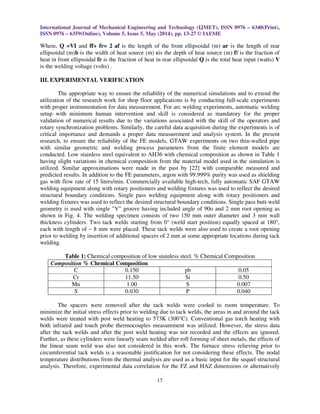 International Journal of Mechanical Engineering and Technology (IJMET), ISSN 0976 – 6340(Print),
ISSN 0976 – 6359(Online), Volume 5, Issue 5, May (2014), pp. 13-27 © IAEME
17
Where, Q =VI and ff+ fr= 2 af is the length of the front ellipsoidal (m) ar is the length of rear
ellipsoidal (m)b is the width of heat source (m) cis the depth of heat source (m) ff is the fraction of
heat in front ellipsoidal fr is the fraction of heat in rear ellipsoidal Q is the total heat input (watts) V
is the welding voltage (volts) .
III. EXPERIMENTAL VERIFICATION
The appropriate way to ensure the reliability of the numerical simulations and to extend the
utilization of the research work for shop floor applications is by conducting full-scale experiments
with proper instrumentation for data measurement. For arc welding experiments, automatic welding
setup with minimum human intervention and skill is considered as mandatory for the proper
validation of numerical results due to the variations associated with the skill of the operators and
rotary synchronization problems. Similarly, the careful data acquisition during the experiments is of
critical importance and demands a proper data measurement and analysis system. In the present
research, to ensure the reliability of the FE models, GTAW experiments on two thin-walled pipe
with similar geometric and welding process parameters from the finite element models are
conducted. Low stainless steel equivalent to AH36 with chemical composition as shown in Table 1
having slight variations in chemical composition from the material model used in the simulation is
utilized. Similar approximations were made in the past by [22] with comparable measured and
predicted results. In addition to the FE parameters, argon with 99.999% purity was used as shielding
gas with flow rate of 15 liters/min. Commercially available high-tech, fully automatic SAF GTAW
welding equipment along with rotary positioners and welding fixtures was used to reflect the desired
structural boundary conditions. Single pass welding equipment along with rotary positioners and
welding fixtures was used to reflect the desired structural boundary conditions. Single pass butt-weld
geometry is used with single "V" groove having included angle of 90o and 2 mm root opening as
shown in Fig. 4. The welding specimen consists of two 150 mm outer diameter and 3 mm wall
thickness cylinders. Two tack welds starting from 0° (weld start position) equally spaced at 180°,
each with length of ~ 8 mm were placed. These tack welds were also used to create a root opening
prior to welding by insertion of additional spacers of 2 mm at some appropriate locations during tack
welding.
Table 1: Chemical composition of low stainless steel. % Chemical Composition
Composition % Chemical Composition
C 0.150 pb 0.05
Cr 11.50 Si 0.50
Mn 1.00 S 0.007
S 0.030 P 0.040
The spacers were removed after the tack welds were cooled to room temperature. To
minimize the initial stress effects prior to welding due to tack welds, the areas in and around the tack
welds were treated with post weld heating to 573K (300°C). Conventional gas torch heating with
both infrared and touch probe thermocouples measurement was utilized. However, the stress data
after the tack welds and after the post weld heating was not recorded and the effects are ignored.
Further, as these cylinders were linearly seam welded after roll forming of sheet metals, the effects of
the linear seam weld was also not considered in this work. The furnace stress relieving prior to
circumferential tack welds is a reasonable justification for not considering these effects. The nodal
temperature distributions from the thermal analysis are used as a basic input for the sequel structural
analysis. Therefore, experimental data correlation for the FZ and HAZ dimensions or alternatively
 