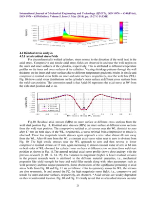 International Journal of Mechanical Engineering and Technology (IJMET), ISSN 0976 – 6340(Print),
ISSN 0976 – 6359(Online), Volume 5, Issue 5, May (2014), pp. 13-27 © IAEME
21
4.2 Residual stress analysis
4.2.1 Axial residual stress fields
For circumferentially welded cylinders, stress normal to the direction of the weld bead is the
axial stress. Compressive and tensile axial stress fields are observed in and near the weld region on
the outer and inner surfaces of the cylinders, respectively. This is attributed to different temperature
profiles on the inner and outer surfaces of the cylinders. Varying shrinkage patterns through the wall
thickness on the inner and outer surfaces due to different temperature gradients; results in tensile and
compressive residual stress fields on inner and outer surfaces, respectively, near the weld line (WL).
Fig. 10 shows axial stress distributions on the cylinder’s outer surface at different cross sections from
the weld start position. The convention used is that Axial-50 represents the axial stress at 50° from
the weld start position and so on.
Fig.10. Residual axial stresses (MPa) on outer surface at different cross sections from the
weld start position Fig. 11. Residual axial stresses (MPa) on inner surface at different cross sections
from the weld start position. The compressive residual axial stresses near the WL diminish to zero
after 17 mm on both sides of the WL. Beyond this, a stress reversal from compressive to tensile is
observed. These low magnitude tensile stresses again approach a zero value almost 68 mm away
from the WL. After 68 mm from the WL a constant axial stress value near to zero is obvious from
Fig. 10. The high tensile stresses near the WL approach to zero and then reverse to lower
compressive residual stresses at 17 mm, again increasing to almost constant value of zero at 68 mm
on both sides of WL observed for cylinder inner surfaces at different cross sections from weld start
position as shown in Fig. 11.The general residual axial stress profile shows close analogy with the
previous research [7, 10, 12, 14, 15]. The variation in magnitude (higher or lower residual stresses)
in the present research work is attributed to the different material properties, i.e., mechanical
properties like yield strength for base and weld filler metals along with other parameters such as
weld geometry and heat source parameters. Some observations of the significance pertaining to axial
stress fields from Fig. 10 and Fig. 11 are as follows: • Due to symmetry across the WL, the stresses
are also symmetric. In and around the FZ, the high magnitude stress fields, i.e., compressive and
tensile for outer and inner surfaces, respectively, are observed. • Axial stresses are weakly dependent
on the circumferential location. Fig. 10 and Fig. 11 clearly reveal that axial residual stresses on outer
 