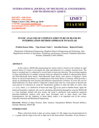 International Journal of Mechanical Engineering and Technology (IJMET), ISSN 0976 – 6340(Print),
ISSN 0976 – 6359(Online), Volume 5, Issue 5, May (2014), pp. 28-44 © IAEME
28
STATIC ANALYSIS OF COMPLEX STRUCTURE OF BEAMS BY
INTERPOLATION METHOD APPROACH TO MATLAB
Prabhat Kumar Sinha, Vijay Kumar Yadav*, Saurabha Kumar, Rajneesh Pandey
Department of Mechanical Engineering. Shepherd School of Engineering and Technology, Sam
Higginbottom Institute of Agriculture, Technology and Sciences, (Formerly Allahabad Agriculture
Institute) Allahabad 211007 (INDIA)
ABSTRACT
In this article a MATLAB programming has shown which is based on the method of super
position theory of a beam to investigate the slope and deflection of a complex structure beam. The
beam is assumed and it is subjected to several loads in transverse direction. The governing equation
of slope and deflection of complex structure beam are obtained by method of super-position theory
and Euler-Bernoulli beam theory. Euler-Bernoulli beam theory (also known as Engineer’s beam
theory or classical beam theory) is a simplification of the linear theory of elasticity which provides a
means of calculating the load carrying and deflection characteristics of beams. It covers the case for
Small deflection of a beam which is subjected to lateral loads only for a local point in between the
class-interval in ‫-ݔ‬direction by using the interpolation method, to make the table of ‫ݔ‬ and ‫,ݕ‬ then
‫ݕ‬ ൌ ݂ሺ‫ݔ‬ሻ, where, y is a deflection of beam and slope (
ௗ௬
ௗ௫
ሻ at any point in thethin beams, apply the
initial and boundary conditions, this can be calculating and plotting thegraph by using the MATLAB
is a fast technique method will give results, the result is alsoshown with numerical analytical
procedure.Additional analysis tools have been developed such as plate theory and finite
elementanalysis, but the simplicity of beam theory makes it an important tool in the science,
especially structural and Mechanical Engineering.
Keywords: Method of Super Position, Static Analysis, Interpolation Method, Flexural Stiffness,
Isotropic Materials, MATLAB.
INTRODUCTION
When a thin beam bends it takes up various shapes [1]. The shapes may besuperimposed on
‫ݔ‬ െ ‫ݕ‬ graph with the origin at the left or right end of the beam (before itisloaded). At any distance x
INTERNATIONAL JOURNAL OF MECHANICAL ENGINEERING
AND TECHNOLOGY (IJMET)
ISSN 0976 – 6340 (Print)
ISSN 0976 – 6359 (Online)
Volume 5, Issue 5, May (2014), pp. 28-44
© IAEME: www.iaeme.com/ijmet.asp
Journal Impact Factor (2014): 7.5377 (Calculated by GISI)
www.jifactor.com
IJMET
© I A E M E
 