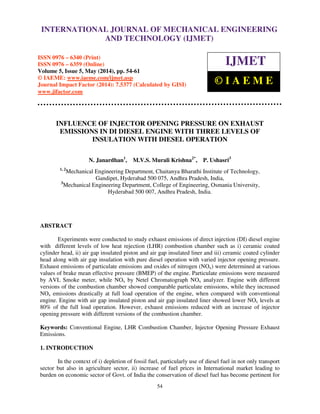 International Journal of Mechanical Engineering and Technology (IJMET), ISSN 0976 – 6340(Print),
ISSN 0976 – 6359(Online), Volume 5, Issue 5, May (2014), pp. 54-61 © IAEME
54
INFLUENCE OF INJECTOR OPENING PRESSURE ON EXHAUST
EMISSIONS IN DI DIESEL ENGINE WITH THREE LEVELS OF
INSULATION WITH DIESEL OPERATION
N. Janardhan1
, M.V.S. Murali Krishna2*
, P. Ushasri3
1, 2
Mechanical Engineering Department, Chaitanya Bharathi Institute of Technology,
Gandipet, Hyderabad 500 075, Andhra Pradesh, India,
3
Mechanical Engineering Department, College of Engineering, Osmania University,
Hyderabad 500 007, Andhra Pradesh, India.
ABSTRACT
Experiments were conducted to study exhaust emissions of direct injection (DI) diesel engine
with different levels of low heat rejection (LHR) combustion chamber such as i) ceramic coated
cylinder head, ii) air gap insulated piston and air gap insulated liner and iii) ceramic coated cylinder
head along with air gap insulation with pure diesel operation with varied injector opening pressure.
Exhaust emissions of particulate emissions and oxides of nitrogen (NOx) were determined at various
values of brake mean effective pressure (BMEP) of the engine. Particulate emissions were measured
by AVL Smoke meter, while NOx by Netel Chromatograph NOx analyzer. Engine with different
versions of the combustion chamber showed comparable particulate emissions, while they increased
NOx emissions drastically at full load operation of the engine, when compared with conventional
engine. Engine with air gap insulated piston and air gap insulated liner showed lower NOx levels at
80% of the full load operation. However, exhaust emissions reduced with an increase of injector
opening pressure with different versions of the combustion chamber.
Keywords: Conventional Engine, LHR Combustion Chamber, Injector Opening Pressure Exhaust
Emissions.
1. INTRODUCTION
In the context of i) depletion of fossil fuel, particularly use of diesel fuel in not only transport
sector but also in agriculture sector, ii) increase of fuel prices in International market leading to
burden on economic sector of Govt. of India the conservation of diesel fuel has become pertinent for
INTERNATIONAL JOURNAL OF MECHANICAL ENGINEERING
AND TECHNOLOGY (IJMET)
ISSN 0976 – 6340 (Print)
ISSN 0976 – 6359 (Online)
Volume 5, Issue 5, May (2014), pp. 54-61
© IAEME: www.iaeme.com/ijmet.asp
Journal Impact Factor (2014): 7.5377 (Calculated by GISI)
www.jifactor.com
IJMET
© I A E M E
 