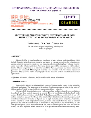 International Journal of Mechanical Engineering and Technology (IJMET), ISSN 0976 – 6340(Print),
ISSN 0976 – 6359(Online), Volume 5, Issue 5, May (2014), pp. 73-82 © IAEME
73
RECOVERY OF ZIRCONS OF SOUTH EASTERN COAST OF INDIA:
THEIR POTENTIAL AS REFRACTORIES AND CERAMICS
1
Sunita Routray, 2
L.N. Padhi, 3
Tanusree Bera
1,3
C V Raman College of Engineering, Bhubaneswar
2
DISIR, Rajgangpur
ABSTRACT
Zircon (ZrSiO4) is found usually as a constituent in heavy mineral sand assemblages which
include ilmenite, rutile, leucoxene, monazite and garnet in varying proportions. Investigations are
carried out on the zircons recovered as a non magnetic and non conducting heavy mineral from the
entire process for effective utilization. Recovered zircons are used for making zircon bricks and are
fired at different temperatures in an industrial tunnel kiln. Physical, chemical and thermo-mechanical
properties are evaluated. Mineralogical properties are correlated with the thermo-mechanical
properties. The developed bricks are compared with the standards for their suitability in industrial
applications.
Keywords: Beach sand, Dune sand, Zircon, Beneficiation, Brick, Refractories.
1. INTRODUCTION
Beach placer deposits of India essentially consist of ilmenite, rutile, garnet, zircon, monazite,
sillimanite and quartz. The heavy mineral deposits at Southeastern coast of India, in the states of
Orissa, Andhra Pradesh have a significant concentration of heavy minerals.
Owing to high demand of zircon, the exploitation of the sand deposits and recovery of zircon
from beach and dune sands is a priority at present. The reserves of zircon in Indian beach sands
contain 21.14 million metric tons out of which Andhra Pradesh and Orissa contribute 4.43 and 1.33
million metric tons respectively. Hence, it has attracted the wide attention of scientists, engineers and
users to exploit zircons from alluvial deposits and in depth characterizations for end use. [1]
Zircon is
used in industry in a wide range of applications, as zircon sand directly from the mine; as a milled
product in the form of zircon flour (95 % micronized to <45µm used in the manufacturing of frit)
and opacifier grade (100% micronized to <6 µm, used in ceramic glazes for titles and sanitary
wares). The most important market for zircon is as an opacifier for ceramic titles and sanitary ware.
INTERNATIONAL JOURNAL OF MECHANICAL ENGINEERING
AND TECHNOLOGY (IJMET)
ISSN 0976 – 6340 (Print)
ISSN 0976 – 6359 (Online)
Volume 5, Issue 5, May (2014), pp. 73-82
© IAEME: www.iaeme.com/ijmet.asp
Journal Impact Factor (2014): 7.5377 (Calculated by GISI)
www.jifactor.com
IJMET
© I A E M E
 