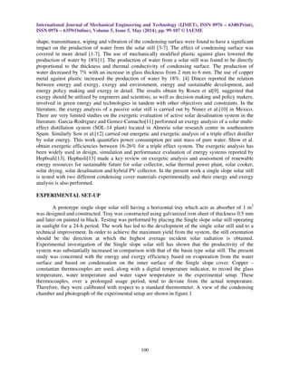 International Journal of Mechanical Engineering and Technology (IJMET), ISSN 0976 – 6340(Print),
ISSN 0976 – 6359(Online), Volume 5, Issue 5, May (2014), pp. 99-107 © IAEME
100
shape, transmittance, wiping and vibration of the condensing surface were found to have a significant
impact on the production of water from the solar still [3-7]. The effect of condensing surface was
covered in more detail [1-7]. The use of mechanically modified plastic against glass lowered the
production of water by 18%[1]. The production of water from a solar still was found to be directly
proportional to the thickness and thermal conductivity of condensing surface. The production of
water decreased by 7% with an increase in glass thickness from 2 mm to 6 mm. The use of copper
metal against plastic increased the production of water by 18%. [4] Dincer reported the relation
between energy and exergy, exergy and environment, energy and sustainable development, and
energy policy making and exergy in detail. The results obtain by Rosen et al[9]. suggested that
exergy should be utilized by engineers and scientists, as well as decision making and policy makers,
involved in green energy and technologies in tandem with other objectives and constraints. In the
literature, the exergy analysis of a passive solar still is carried out by Nunez et al.[10] in Mexico.
There are very limited studies on the exergetic evaluation of active solar desalination system in the
literature. Garcia-Rodriguez and Gomez-Camacho[11] performed an exergy analysis of a solar multi-
effect distillation system (SOL-14 plant) located in Almeria solar research centre in southeastern
Spain. Similarly Sow et al.[12] carried out energetic and exergetic analysis of a triple effect distiller
by solar energy. This work quantifies power consumption per unit mass of pure water. Show et al.
obtain exergetic efficiencies between 16-26% for a triple effect system. The exergetic analysis has
been widely used in design, simulation and performance evaluation of energy systems reported by
Hepbsali[13]. Hepbasli[13] made a key review on exergetic analysis and assessment of renewable
energy resources for sustainable future for solar collector, solar thermal power plant, solar cooker,
solar drying, solar desalination and hybrid PV collector. In the present work a single slope solar still
is tested with two different condensing cover materials experimentally and their energy and exergy
analysis is also performed.
EXPERIMENTAL SET-UP
A prototype single slope solar still having a horizontal tray which acts as absorber of 1 m2
was designed and constructed. Tray was constructed using galvanized iron sheet of thickness 0.5 mm
and later on painted in black. Testing was performed by placing the Single slope solar still operating
in sunlight for a 24-h period. The work has led to the development of the single solar still and to a
technical improvement. In order to achieve the maximum yield from the system, the still orientation
should be the direction at which the highest average incident solar radiation is obtained.
Experimental investigation of the Single slope solar still has shown that the productivity of the
system was substantially increased in comparison with that of the basin type solar still. The present
study was concerned with the energy and exergy efficiency based on evaporation from the water
surface and based on condensation on the inner surface of the Single slope cover. Copper –
constantan thermocouples are used, along with a digital temperature indicator, to record the glass
temperature, water temperature and water vapor temperature in the experimental setup. These
thermocouples, over a prolonged usage period, tend to deviate from the actual temperature.
Therefore, they were calibrated with respect to a standard thermometer. A view of the condensing
chamber and photograph of the experimental setup are shown in figure.1
 
