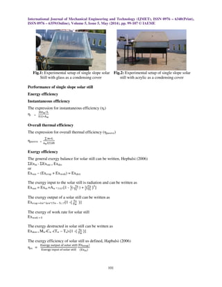 International Journal of Mechanical Engineering and Technology (IJMET), ISSN 0976 – 6340(Print),
ISSN 0976 – 6359(Online), Volume 5, Issue 5, May (2014), pp. 99-107 © IAEME
101
Fig.1: Experimental setup of single slope solar Fig.2: Experimental setup of single slope solar
Still with glass as a condensing cover still with acrylic as a condensing cover
Performance of single slope solar still
Energy efficiency
Instantaneous efficiency
The expression for instantaneous efficiency (ηi)
ηi =
୫ୣ౭‫୐כ‬
୍ሺ୲ሻ‫כ‬୅౭
Overall thermal efficiency
The expression for overall thermal efficiency (ηpassive)
ηpassive =
∑ ୫‫୐כ‬
ୟ౭୍ሺ୲ሻୢ୲
Exergy efficiency
The general exergy balance for solar still can be written, Hepbalsi (2006)
ΣExin - ΣExout = Exdes
or
Exsun – (Exevap + Exwork) = Exdest
The exergy input to the solar still is radiation and can be written as
Exsun = Exin =Aw * I (t)*[1 - ర
య
( ౐౗
౐౩
) + భ
య
ሺ౐౗
౐౩
ሻ4
]
The exergy output of a solar still can be written as
Exevap =Aw* hew*(Tw – Tc )*[1 -ሺ ౐౗
౐౭
ሻ]
The exergy of work rate for solar still
Exwork = 0
The exergy destructed in solar still can be written as
Exdest = Mw*Cw *(Tw – Ta)*[1 -ሺ ౐౗
౐౭
ሻ]
The exergy efficiency of solar still us defined, Hapbalsi (2006)
ηex =
୉୶ୣ୰୥୷ ୭୳୲୮୳୲ ୭୤ ୱ୭୪ୟ୰ ୱ୲୧୪୪
୉୶ୣ୰୥୷ ୧୬୮୳୲ ୭୤ ୱ୭୪ୟ୰ ୱ୲୧୪୪
ሺ୉୶౛౬౗౦ሻ
ሺ୉୶౟౤ሻ
 