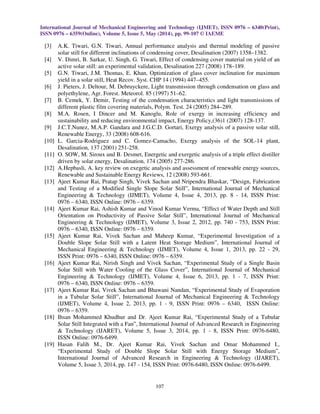 International Journal of Mechanical Engineering and Technology (IJMET), ISSN 0976 – 6340(Print),
ISSN 0976 – 6359(Online), Volume 5, Issue 5, May (2014), pp. 99-107 © IAEME
107
[3] A.K. Tiwari, G.N. Tiwari, Annual performance analysis and thermal modeling of passive
solar still for different inclinations of condensing cover, Desalination (2007) 1358–1382.
[4] V. Dimri, B. Sarkar, U. Singh, G. Tiwari, Effect of condensing cover material on yield of an
active solar still: an experimental validation, Desalination 227 (2008) 178–189.
[5] G.N. Tiwari, J.M. Thomas, E. Khan, Optimization of glass cover inclination for maximum
yield in a solar still, Heat Recov. Syst. CHP 14 (1994) 447–455.
[6] J. Pieters, J. Deltour, M. Debruyckere, Light transmission through condensation on glass and
polyethylene, Agr. Forest. Meteorol. 85 (1997) 51–62.
[7] B. Cemek, Y. Demir, Testing of the condensation characteristics and light transmissions of
different plastic film covering materials, Polym. Test. 24 (2005) 284–289.
[8] M.A. Rosen, I Dincer and M. Kanoglu, Role of exergy in increasing efficiency and
sustainability and reducing environmental impact, Energy Policy,(36)1 (2007) 128-137.
[9] J.C.T.Nunez, M.A.P. Gandara and J.G.C.D. Gortari, Exergy analysis of a passive solar still,
Renewable Energy, 33 (2008) 608-616.
[10] L. Garcia-Rodriguez and C. Gomez-Camacho, Exergy analysis of the SOL-14 plant,
Desalination, 137 (2001) 251-258.
[11] O. SOW, M. Siroux and B. Desmet, Energetic and exergetic analysis of a triple effect distiller
driven by solar energy, Desalination, 174 (2005) 277-286.
[12] A.Hepbasli, A. key review on exegetic analysis and assessment of renewable energy sources,
Renewable and Sustainable Energy Reviews, 12 (2008) 593-661.
[13] Ajeet Kumar Rai, Pratap Singh, Vivek Sachan and Nripendra Bhaskar, “Design, Fabrication
and Testing of a Modified Single Slope Solar Still”, International Journal of Mechanical
Engineering & Technology (IJMET), Volume 4, Issue 4, 2013, pp. 8 - 14, ISSN Print:
0976 – 6340, ISSN Online: 0976 – 6359.
[14] Ajeet Kumar Rai, Ashish Kumar and Vinod Kumar Verma, “Effect of Water Depth and Still
Orientation on Productivity of Passive Solar Still”, International Journal of Mechanical
Engineering & Technology (IJMET), Volume 3, Issue 2, 2012, pp. 740 - 753, ISSN Print:
0976 – 6340, ISSN Online: 0976 – 6359.
[15] Ajeet Kumar Rai, Vivek Sachan and Maheep Kumar, “Experimental Investigation of a
Double Slope Solar Still with a Latent Heat Storage Medium”, International Journal of
Mechanical Engineering & Technology (IJMET), Volume 4, Issue 1, 2013, pp. 22 - 29,
ISSN Print: 0976 – 6340, ISSN Online: 0976 – 6359.
[16] Ajeet Kumar Rai, Nirish Singh and Vivek Sachan, “Experimental Study of a Single Basin
Solar Still with Water Cooling of the Glass Cover”, International Journal of Mechanical
Engineering & Technology (IJMET), Volume 4, Issue 6, 2013, pp. 1 - 7, ISSN Print:
0976 – 6340, ISSN Online: 0976 – 6359.
[17] Ajeet Kumar Rai, Vivek Sachan and Bhawani Nandan, “Experimental Study of Evaporation
in a Tubular Solar Still”, International Journal of Mechanical Engineering & Technology
(IJMET), Volume 4, Issue 2, 2013, pp. 1 - 9, ISSN Print: 0976 – 6340, ISSN Online:
0976 – 6359.
[18] Ihsan Mohammed Khudhur and Dr. Ajeet Kumar Rai, “Experimental Study of a Tubular
Solar Still Integrated with a Fan”, International Journal of Advanced Research in Engineering
& Technology (IJARET), Volume 5, Issue 3, 2014, pp. 1 - 8, ISSN Print: 0976-6480,
ISSN Online: 0976-6499.
[19] Hasan Falih M., Dr. Ajeet Kumar Rai, Vivek Sachan and Omar Mohammed I.,
“Experimental Study of Double Slope Solar Still with Energy Storage Medium”,
International Journal of Advanced Research in Engineering & Technology (IJARET),
Volume 5, Issue 3, 2014, pp. 147 - 154, ISSN Print: 0976-6480, ISSN Online: 0976-6499.
 