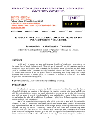 International Journal of Mechanical Engineering and Technology (IJMET), ISSN 0976 – 6340(Print),
ISSN 0976 – 6359(Online), Volume 5, Issue 5, May (2014), pp. 99-107 © IAEME
99
STUDY OF EFFECT OF CONDENSING COVER MATERIALS ON THE
PERFORMANCE OF A SOLAR STILL
Parmendra Singh, Dr. Ajeet Kumar Rai, Vivek Sachan
MED, SSET, Sam Higginbottom Institute of Agriculture Technology and Sciences,
Allahabad (U.P.), India
ABSTRACT
In this work, an attempt has been made to study the effect of condensing cover material on
the productivity of single basin solar still. Glass and acrylic sheet of 5 mm thickness were used as a
condensing cover. Experiments were conducted on single basin single slope solar still with water
depth of 1cm in the basin. Convective and evaporative heat transfer coefficients were calculated for
30 minutes time interval. When the glass is used as condensing cover daily energy and exergy
efficiency were recorded as 36.43% and 2.73%, where as it is recorded as 16.84% and 1.52% when
acrylic sheet used as a condensing cover.
Keywords: Condensing Cover Materials, Energy and Exergy Efficiency.
INTRODUCTION
Desalination is a process to produce the distilled water from brackish/saline water for the use
of medical, drinking and charging of the batteries, etc. purposes by using solar energy called solar
still. The solar distillation systems are mainly classified as passive and active solar still. In passive
solar still, the water in basin is heated directly by solar radiation i.e., without feeding an external
energy but in active solar still an additional thermal energy is feed in to the basin of passive solar still
to increase basin water temperature.
One of the major challenges for putting solar still in practice is to work with the undesirable
properties of glass as a material for mass production for solar stills [1]. Glass is heavy, brittle and has
high replacement costs. On the other hand, plastic is light weight, relatively unbreakable, easy to
transport and easy to process. Historically, plastic solar stills have been commercially more
successful than glass solar stills and have sold over 400,000 units [2]. Still, due to higher amount of
water production among other materials, glass has been the superior choice of material for its use as
condensation surface inside a solar still. Factors like the type of material, roughness, inclination,
INTERNATIONAL JOURNAL OF MECHANICAL ENGINEERING
AND TECHNOLOGY (IJMET)
ISSN 0976 – 6340 (Print)
ISSN 0976 – 6359 (Online)
Volume 5, Issue 5, May (2014), pp. 99-107
© IAEME: www.iaeme.com/ijmet.asp
Journal Impact Factor (2014): 7.5377 (Calculated by GISI)
www.jifactor.com
IJMET
© I A E M E
 