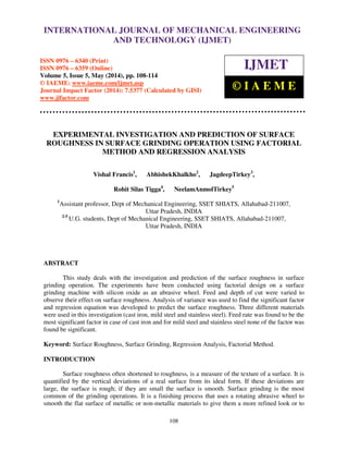 International Journal of Mechanical Engineering and Technology (IJMET), ISSN 0976 – 6340(Print),
ISSN 0976 – 6359(Online), Volume 5, Issue 5, May (2014), pp. 108-114 © IAEME
108
EXPERIMENTAL INVESTIGATION AND PREDICTION OF SURFACE
ROUGHNESS IN SURFACE GRINDING OPERATION USING FACTORIAL
METHOD AND REGRESSION ANALYSIS
Vishal Francis1
, AbhishekKhalkho2
, JagdeepTirkey3
,
Rohit Silas Tigga4
, NeelamAnmolTirkey5
1
Assistant professor, Dept of Mechanical Engineering, SSET SHIATS, Allahabad-211007,
Uttar Pradesh, INDIA
2-5
U.G. students, Dept of Mechanical Engineering, SSET SHIATS, Allahabad-211007,
Uttar Pradesh, INDIA
ABSTRACT
This study deals with the investigation and prediction of the surface roughness in surface
grinding operation. The experiments have been conducted using factorial design on a surface
grinding machine with silicon oxide as an abrasive wheel. Feed and depth of cut were varied to
observe their effect on surface roughness. Analysis of variance was used to find the significant factor
and regression equation was developed to predict the surface roughness. Three different materials
were used in this investigation (cast iron, mild steel and stainless steel). Feed rate was found to be the
most significant factor in case of cast iron and for mild steel and stainless steel none of the factor was
found be significant.
Keyword: Surface Roughness, Surface Grinding, Regression Analysis, Factorial Method.
INTRODUCTION
Surface roughness often shortened to roughness, is a measure of the texture of a surface. It is
quantified by the vertical deviations of a real surface from its ideal form. If these deviations are
large, the surface is rough; if they are small the surface is smooth. Surface grinding is the most
common of the grinding operations. It is a finishing process that uses a rotating abrasive wheel to
smooth the flat surface of metallic or non-metallic materials to give them a more refined look or to
INTERNATIONAL JOURNAL OF MECHANICAL ENGINEERING
AND TECHNOLOGY (IJMET)
ISSN 0976 – 6340 (Print)
ISSN 0976 – 6359 (Online)
Volume 5, Issue 5, May (2014), pp. 108-114
© IAEME: www.iaeme.com/ijmet.asp
Journal Impact Factor (2014): 7.5377 (Calculated by GISI)
www.jifactor.com
IJMET
© I A E M E
 