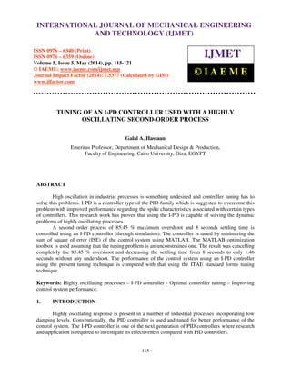 International Journal of Mechanical Engineering and Technology (IJMET), ISSN 0976 – 6340(Print),
ISSN 0976 – 6359(Online), Volume 5, Issue 5, May (2014), pp. 115-121 © IAEME
115
TUNING OF AN I-PD CONTROLLER USED WITH A HIGHLY
OSCILLATING SECOND-ORDER PROCESS
Galal A. Hassaan
Emeritus Professor, Department of Mechanical Design & Production,
Faculty of Engineering, Cairo University, Giza, EGYPT
ABSTRACT
High oscillation in industrial processes is something undesired and controller tuning has to
solve this problems. I-PD is a controller type of the PID-family which is suggested to overcome this
problem with improved performance regarding the spike characteristics associated with certain types
of controllers. This research work has proven that using the I-PD is capable of solving the dynamic
problems of highly oscillating processes.
A second order process of 85.45 % maximum overshoot and 8 seconds settling time is
controlled using an I-PD controller (through simulation). The controller is tuned by minimizing the
sum of square of error (ISE) of the control system using MATLAB. The MATLAB optimization
toolbox is used assuming that the tuning problem is an unconstrained one. The result was cancelling
completely the 85.45 % overshoot and decreasing the settling time from 8 seconds to only 1.46
seconds without any undershoot. The performance of the control system using an I-PD controller
using the present tuning technique is compared with that using the ITAE standard forms tuning
technique.
Keywords: Highly oscillating processes – I-PD controller - Optimal controller tuning – Improving
control system performance.
1. INTRODUCTION
Highly oscillating response is present in a number of industrial processes incorporating low
damping levels. Conventionally, the PID controller is used and tuned for better performance of the
control system. The I-PD controller is one of the next generation of PID controllers where research
and application is required to investigate its effectiveness compared with PID controllers.
INTERNATIONAL JOURNAL OF MECHANICAL ENGINEERING
AND TECHNOLOGY (IJMET)
ISSN 0976 – 6340 (Print)
ISSN 0976 – 6359 (Online)
Volume 5, Issue 5, May (2014), pp. 115-121
© IAEME: www.iaeme.com/ijmet.asp
Journal Impact Factor (2014): 7.5377 (Calculated by GISI)
www.jifactor.com
IJMET
© I A E M E
 